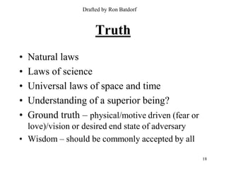 Drafted by Ron Batdorf



                       Truth
•   Natural laws
•   Laws of science
•   Universal laws of space and time
•   Understanding of a superior being?
•   Ground truth – physical/motive driven (fear or
  love)/vision or desired end state of adversary
• Wisdom – should be commonly accepted by all

                                                     18
 