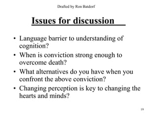 Drafted by Ron Batdorf



      Issues for discussion
• Language barrier to understanding of
  cognition?
• When is conviction strong enough to
  overcome death?
• What alternatives do you have when you
  confront the above conviction?
• Changing perception is key to changing the
  hearts and minds?
                                               19
 