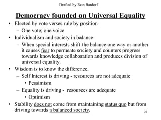 Drafted by Ron Batdorf

   Democracy founded on Universal Equality
• Elected by vote verses rule by position
   – One vote; one voice
• Individualism and society in balance
   – When special interests shift the balance one way or another
     it causes fear to permeate society and counters progress
     towards knowledge collaboration and produces division of
     universal equality.
• Wisdom is to know the difference.
   – Self Interest is driving - resources are not adequate
       • Pessimism
   – Equality is driving - resources are adequate
       • Optimism
• Stability does not come from maintaining status quo but from
  driving towards a balanced society.                         22
 