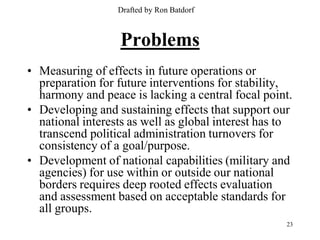 Drafted by Ron Batdorf



                   Problems
• Measuring of effects in future operations or
  preparation for future interventions for stability,
  harmony and peace is lacking a central focal point.
• Developing and sustaining effects that support our
  national interests as well as global interest has to
  transcend political administration turnovers for
  consistency of a goal/purpose.
• Development of national capabilities (military and
  agencies) for use within or outside our national
  borders requires deep rooted effects evaluation
  and assessment based on acceptable standards for
  all groups.
                                                    23
 