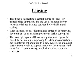 Drafted by Ron Batdorf



                       Closing
• This brief is suggesting a central theme or focus for
  effects based operations and the use of national power
  towards a defined balance between individualism and
  society.
• With this focal point, judgment and direction of capability
  development of all national power can derive synergism.
• This concept expands IO to a new plateau and opens the
  possibility of not only improving MN/Coalition operations
  but transforms collaboration to a new synergistic and equal
  participation level and supports network development and
  other futurist evolutionary, revolutionary and adaptive
  concepts.
                                                           26
 