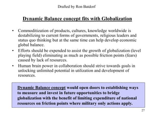 Drafted by Ron Batdorf


      Dynamic Balance concept fits with Globalization

•   Commoditization of products, cultures, knowledge worldwide is
    destabilizing to current forms of governments, religious leaders and
    status quo thinking but at the same time can help develop economic
    global balance.
•   Efforts should be expended to assist the growth of globalization (level
    playing field) eliminating as much as possible friction points (fears)
    caused by lack of resources.
•   Human brain power in collaboration should strive towards goals in
    unlocking unlimited potential in utilization and development of
    resources.

    Dynamic Balance concept would open doors to establishing ways
    to measure and invest in future opportunities to bridge
    globalization with the benefit of limiting expenditure of national
    resources on friction points where military only actions apply.
                                                                              27
 