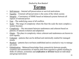 Drafted by Ron Batdorf

                                  Terms
•   Self-interest – Internal self preservation or survival motivations
•   Equality – External self preservation is the some of the whole society
•   Integrity – Consistency of DIME based on balanced systems between all
    aspects of national power
•   Fear – The underlying cause of all conflicts
•   Scale – The range of complexity where the finer the scale the more complex a
    system becomes
•   Complexity – The movement between randomness and coherent based on
    patterns of natural evolution and adaptation
•   Origin – The place in complexity where coherent and randomness are known to
    exist equally
•   Coherent – patterns that can be defined and statistically studied for managed
    results
•   Random – patterns have not been established and no conclusive way to manage
    yet exists
•   Globalization – Balanced knowledge from connectivity between people,
    countries and communities of interest shift from regional to global resulting in
    shifts of cultures, economies and unification or division based on individual
    and group motivation
                                                                                 28
 