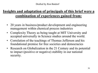 Drafted by Ron Batdorf


Insights and adaptation of principals of this brief were a
        combination of experiences gained from:

  • 20 years in business/product development and engineering
    management within chemical process industries
  • Complexity Theory as being taught at MIT University and
    accepted universally in Science studies around the world.
  • Correlation of the teachings of Thomas Jefferson and his
    foundational premise for free societies and democracies
  • Research on Globalization in the 21 Century and its potential
    to impact (positive or negative) stability in our national
    security.


                                                               30
 