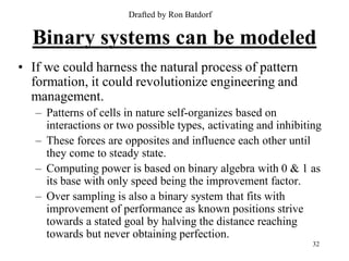 Drafted by Ron Batdorf


  Binary systems can be modeled
• If we could harness the natural process of pattern
  formation, it could revolutionize engineering and
  management.
   – Patterns of cells in nature self-organizes based on
     interactions or two possible types, activating and inhibiting
   – These forces are opposites and influence each other until
     they come to steady state.
   – Computing power is based on binary algebra with 0 & 1 as
     its base with only speed being the improvement factor.
   – Over sampling is also a binary system that fits with
     improvement of performance as known positions strive
     towards a stated goal by halving the distance reaching
     towards but never obtaining perfection.
                                                                32
 