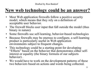Drafted by Ron Batdorf

New web technology could be an answer?
• Most Web application firewalls follow a positive security
  model, which means that they rely on a definition of
  acceptable user behavior.
• The firewall blocks user input that fall outside the model (thus
  binary in nature)
• Some firewalls use self-learning, behavior-based technologies
• Because firewalls may be onerous to configure, a self-learning
  product is particularly useful in Web application
  environments subject to frequent changes.
• This technology could be a starting point for developing
  “Effects” based on the behavior that demonstrates either self-
  interest or equality (the binary formula of our subjects
  behavior) .
• We would have to work on the development patterns of these
  two behaviors based on actions and words being collected.
                                                               33
 