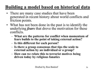 Building a model based on historical data
• There are many case studies that have been
  generated in recent history about world conflicts and
  friction points.
• What has not been done in the past is to identify the
  underlying fears that drove the motivation for these
  conflicts.
   – What are the patterns for conflict when momentum of
     fears builds to the point of taking external action?
   – Is this different for each person?
   – Is there a group consensus that tips the scale to
     external action by an individual or a group?
   – How can we relate this to terrorist motives being
     driven today by religious fanatics


                   Drafted by Ron Batdorf              36
 
