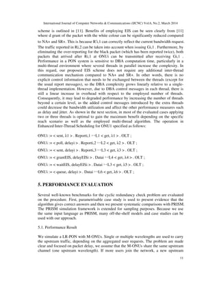 International Journal of Computer Networks & Communications (IJCNC) Vol.6, No.2, March 2014
11
scheme is outlined in [11]. Benefits of employing EIS can be seen clearly from [11]
where d grant of the packet with the white colour can be significantly reduced compared
to NA+ and SR+. This is because R′i,1 can correctly reflect the current bandwidth request.
The traffic reported in Ri,2 can be taken into account when issuing Gi,1 . Furthermore, by
eliminating the over-reporting for the black packet (which has been reported twice), both
packets that arrived after Ri,1 at ONUi can be transmitted after receiving Gi,1 .
Performance in a PON system is sensitive to DBA computation time, particularly in a
multi-thread environment where several threads in parallel increase the complexity. In
this regard, our proposed EIS scheme does not require any additional inter-thread
communication mechanism compared to NA+ and SR+. In other words, there is no
explicit control information that needs to be exchanged between the threads (except for
the usual report messages), so the DBA complexity grows linearly relative to a single-
thread implementation. However, due to DBA control messages in each thread, there is
still a linear increase in overhead with respect to the employed number of threads.
Consequently, it may lead to degraded performance by increasing the number of threads
beyond a certain level, as the added control messages introduced by the extra threads
could decrease the bandwidth utilization and affect the other performance measures such
as delay and jitter. As shown in the next section, in most of the evaluated cases applying
two or three threads is optimal to gain the maximum benefit depending on the specific
reach scenario as well as the employed multi-thread algorithm. The operation in
Enhanced Inter-Thread Scheduling for ONU1 specified as follows:
ONUi := < sent, λ1 > . Reporti,1 ▹◃L1 < get, λ1 > . OLT ;
ONUi := < poll, delayi > . Reporti,2 ▹◃L2 < get, λ2 > . OLT ;
ONUi := < sent, delayi > . Reporti,3 ▹◃L3 < get, λ3 > . OLT ;
ONUi := < grantEIS, delayEISi > . Datai ▹◃L4 < get, λ4 > . OLT ;
ONUi := < waitEIS, delayEISi > . Datai ▹◃L3 < get, λ5 > . OLT ;
ONUi := < queue, delayi > . Datai ▹◃L6 < get, λ6 > . OLT ;
5. PERFORMANCE EVALUATION
Several well-known benchmarks for the cyclic redundancy check problem are evaluated
on the procedure. First, parametrisable case study is used to present evidence that the
algorithm gives correct answers and then we present systematic comparisons with PRISM.
The PRISM simulation framework is extended for sampling purposes. Because we use
the same input language as PRISM, many off-the-shelf models and case studies can be
used with our approach.
5.1. Performance Result
We simulate a LR-PON with M-ONUs. Single or multiple wavelengths are used to carry
the upstream traffic, depending on the aggregated user requests. The problem are made
clear and focused on packet delay, we assume that the M-ONUs share the same upstream
channel (one upstream wavelength). If more users join the network, a new upstream
 