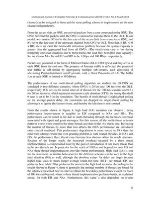 International Journal of Computer Networks & Communications (IJCNC) Vol.6, No.2, March 2014
12
channel can be assigned to them and the same polling scheme is implemented on the new
channel independently.
From the access side, an ONU are arrived packets from a user connected to the ONU. The
ONU buffered the packets until the ONU is allowed to transmit them to the OLT. In our
model, we consider RD to be the data rate of the access link from a user to an ONU, and
RU to be the date rate of the upstream channel from ONU to OLT. Note that, if RU < M
× RD, there are exist the bandwidth utilization problem, because the system capacity is
greater than the aggregated load from all ONUs. (The steady-state case is, but during
temporary overload situations due to burst traffic, the load may be higher than capacity.)
So, we choose M = 16 and RU and RD to be 1 Gbps and 100 Mbps, respectively.
Packets are generated in the form of Ethernet frames (64 to 1518 bytes) and they arrive at
each ONU from the end user. The property of Internet traffic is reflected, the generated
user traffic is self-similar by aggregating multiple sub-streams, each consisting of
alternating Pareto-distributed on/off periods, with a Hurst Parameter of 0.8. The buffer
size at each ONU is limited to 10 Mbytes.
The performance of our multi-thread polling algorithm are studied, the LR-PON are
simulated in two different scenarios, where ONUs is 20 km and 100 km from the OLT,
respectively. 0.5s sets in the initial interval of threads for the 100-km scenario and 0.3 s
for 20-km scenario, which represent maximum cycle duration (RTT); the tuning threshold
θ tune is set to be 5 in the simulation. The benefit of multi-thread is highlighted polling
on the average packet delay, the constraints are dropped on single-thread polling by
allowing it to ignore the fairness issue, and thereby the idle time is not counted.
From the results shown in Figure 4, high load (0.8) scenarios can observe ; delay
performance improvement is tangible in EIS compared to NA+ and SR+. The
performance can be noted in hit due to multi-threading through the increased overhead
associated with report and grant messages. For this reason, all the multi-thread schemes
perform worse when tested in the three thread case than in the two thread one. Increasing
the number of threads by more than two affects the DBA performance are introduced
extra control overhead. This performance degradation is more severe in SR+ than the
other two schemes where the over-granting problem is well treated. Besides, in NA+ and
EIS, the performance three thread cases become less obvious when the reach increases.
Because of the longer reach, the increased overhead incurred by a three thread
implementation is compensated more by the gain of introduction of one more thread than
in the two thread case. In particular for the reach of 100 km and beyond for both EIS and
NA+ three thread implementations provides better performance. High load (0.8) is true
for the statement as similar behaviour for the different schemes can be seen in the high
load situation (0.8) as well, although the absolute values for delay are larger because
higher load leads to much longer average round-trip time (RTT) per thread. EIS still
performs best, while NA+ performs the worst in the high load scenario. According to the
results shown in Figure 4, three is generally the optimal number of threads are found for
the schemes presented here in order to obtain the best delay performance except for reach
of 100 km and beyond, where a three thread implementation performs better, as explained
above, for both EIS and NA+. Furthermore, this value is also dependent on system
 