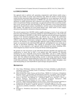 International Journal of Computer Networks & Communications (IJCNC) Vol.6, No.2, March 2014
15
6. CONCLUSIONS
Our approach tends to perform well, generating comparatively small abstract models using a
relatively large number of (small, local) refinement steps. When the number of formal abstract
models becomes particularly high, performance is degraded but, in our experiments, the tool still
outperformed the game-based abstraction of PRISM. This gain derives from the use of simple
operations on smaller abstractions and a reduction in the amount of numerical computation that
needs to be performed. Perhaps unsurprisingly, our approach performs better on real-time models,
than on the versions that have been discretised. We have presented a novel formal abstraction
approach for the performance analysis of probabilistic, real-time systems with potentially infinite
data variables. This approach uses local formal abstract steps, which results in more compact
abstractions than alternative abstraction refinement techniques.
The network operators have LR-PON exhibits tangible advantages in terms of cost savings and
hence have been identified as a promising candidate for future broadband access. One of the most
important challenges in LR-PON is to deal with the significant network performance degradation
because of the increased propagation delay. An efficient way to mitigate this performance
degradation has advocated multi-thread-based DBA approach. However, this article shows that
without a proper inter-communication mechanism among the overlapped bandwidth allocation
processes, the efficiency of a multi-thread DBA approach could be affected drastically. In this
regard, we concentrate on the multi-thread DBA approach, and highlight the issues arising due to
the lack of inter-thread scheduling. After making an assessment of the currently available
solutions, we have proposed a new approach named enhanced inter-thread scheduling (EIS),
which integrates key features from the existing inter-thread scheduling algorithms.
We pointed out some inaccuracies in the multi-thread allocation algorithm and suggested some
modifications to ensure that an ONU is not granted more than requested, by efficiently
distributing the excess bandwidth among heavily loaded ONUs, and also to enable enhanced
inter-thread scheduling to fully utilize a thread without disturbing the thread tuning. Simulation
results show that enhanced inter-thread polling succeeds in decreasing reporting and queuing
delays, whereas online inter-thread polling has a lower grant delay and therefore achieves a better
overall delay performance. Online inter-thread polling also achieves a higher throughput, since
multi-thread polling use more bandwidth for report messages and guard intervals.
REFERENCES
[1] Tony Tsang, “Performance Analysis for QoS-Aware Two-Layer Scheduling in LTE Networks”,
International Journal of Emerging Trends & Technology in Computer Science (IJETTCS), Vol. 2,
Issue 2, July-August 2013.
[2] Marta Kwiatkowska, Gethin Norman and David Parker, “PRISM 4.0: Verification of Probabilistic
Real-time Systems”, In Proceeding 23rd International Conference on Computer Aided Verification
(CAV’11), volume 6806 of Lecture Notes of computer Science, pages 585-591, Springer, July 2011.
[3] Song H., Kim B.W., and Mukherjee B., “Long-Reach Optical Access Networks: A Survey of
Research Challenges, Demonstrations, and Bandwidth Assignment Mechanisms”, IEEE
Communications Surveys & Tutorials, vol. 12, no. 1, pages 112-123, 2010
[4] Jensen, H.: “Model checking probabilistic real time systems”, In Proceeding 7th Nordic Workshop on
Programming Theory, Report 86, Chalmers University of Technology, pages 247-261, 1996.
[5] Kwiatkowska, M., Norman, G., Segala, R., Sproston, J., “Automatic verification of real-time systems
with discrete probability distributions”, Theoretical Computer Science (TCS)282, pages 101-150,
2002.
[6] Beauquier D., “Probabilistic timed automata”, Theoretical Computer Science (TCS)292(1), pages 65-
84, 2003.
 