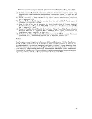 International Journal of Computer Networks & Communications (IJCNC) Vol.6, No.2, March 2014
16
[7] Clarke E., Emerson E., Sistla A., “Automatic verification of finite-state concurrent systems using
temporal logics”, ACM Transactions on Programming Languages and Systems 8 (2) pages 244V263,
1986.
[8] Alur R.,Courcoubetis C., Dill D., “Model checking in dense real time”, Information and Computation
104 (1) pages 2V34, 1993.
[9] Hansson H., Jonsson B., “A logic for reasoning about time and reliability”, Formal Aspects of
Computing 6 (4) pages 512V535, 1994.
[10] Song H., Kim B W.,, and B. Mukherjee B., “Multi-Thread Polling: A Dynamic Bandwidth
Distribution Scheme in Long-Reach PON”, IEEE Journal Selected Area Communications (JSAC),
vol. 27, pages 134-142, 2009
[11] Helmy A., Fathallah H., and Mouftah H., “Interleaved Polling Versus Multi-Thread Polling for
Bandwidth Allocation in Long-Reach PONs”, IEEE/OSA Journal Optical Communication and
Networks, vol. 4, no. 3, pages 210V18, March 2012.
[12] Skubic B. et al., “Dynamic Bandwidth Allocation for Long- Reach PON: Overcoming Performance
Degradation”, IEEE Communications Magazine, vol. 48, pages 100V108, Nov. 2010.
Authors
Tony Tsang received the BEng degree in Electronics & Electrical Engineering with First Class Honours
in U.K., in 1992. He received the Ph.D. from the La Trobe University (Australia) in 2000. He was
awarded the La Trobe University Post graduation Scholarship in 1998. He is a Lecturer at the Hong Kong
Polytechnic University. Prior to join in the Hong Kong Polytechnic University, Dr. Tsang earned several
years of teaching and researching experience in the Department of Computer Science and Computer
Engineering, La Trobe University. His research interests include mobile computing, networking, protocol
engineering and formal methods. Dr. Tsang is a member of the ACM and the IEEE.
 