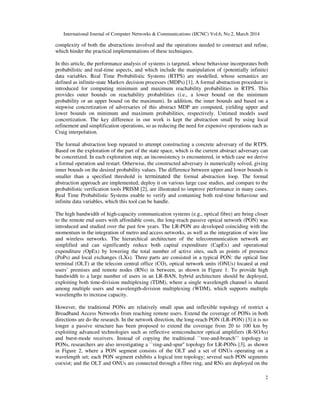 International Journal of Computer Networks & Communications (IJCNC) Vol.6, No.2, March 2014
2
complexity of both the abstractions involved and the operations needed to construct and refine,
which hinder the practical implementations of these techniques.
In this article, the performance analysis of systems is targeted, whose behaviour incorporates both
probabilistic and real-time aspects, and which include the manipulation of (potentially infinite)
data variables. Real Time Probabilistic Systems (RTPS) are modelled, whose semantics are
defined as infinite-state Markov decision processes (MDPs) [1]. A formal abstraction procedure is
introduced for computing minimum and maximum reachability probabilities in RTPS. This
provides outer bounds on reachability probabilities (i.e., a lower bound on the minimum
probability or an upper bound on the maximum). In addition, the inner bounds and based on a
stepwise concretization of adversaries of this abstract MDP are computed, yielding upper and
lower bounds on minimum and maximum probabilities, respectively. Untimed models used
concretization. The key difference in our work is kept the abstraction small by using local
refinement and simplification operations, so as reducing the need for expensive operations such as
Craig interpolation.
The formal abstraction loop repeated to attempt constructing a concrete adversary of the RTPS.
Based on the exploration of the part of the state space, which is the current abstract adversary can
be concretized. In each exploration step, an inconsistency is encountered, in which case we derive
a formal operation and restart. Otherwise, the constructed adversary is numerically solved, giving
inner bounds on the desired probability values. The difference between upper and lower bounds is
smaller than a specified threshold is terminated the formal abstraction loop. The formal
abstraction approach are implemented; deploy it on various large case studies, and compare to the
probabilistic verification tools PRISM [2], are illustrated to improve performance in many cases.
Real Time Probabilistic Systems enable to verify and containing both real-time behaviour and
infinite data variables, which this tool can be handle.
The high bandwidth of high-capacity communication systems (e.g., optical fibre) are bring closer
to the remote end users with affordable costs, the long-reach passive optical network (PON) was
introduced and studied over the past few years. The LR-PON are developed coinciding with the
momentum in the integration of metro and access networks, as well as the integration of wire line
and wireless networks. The hierarchical architecture of the telecommunication network are
simplified and can significantly reduce both capital expenditure (CapEx) and operational
expenditure (OpEx) by lowering the total number of active sites, such as points of presence
(PoPs) and local exchanges (LXs). Three parts are consisted in a typical PON: the optical line
terminal (OLT) at the telecom central office (CO), optical network units (ONUs) located at end
users’ premises and remote nodes (RNs) in between, as shown in Figure 1. To provide high
bandwidth to a large number of users in an LR-BAN, hybrid architecture should be deployed,
exploiting both time-division multiplexing (TDM), where a single wavelength channel is shared
among multiple users and wavelength-division multiplexing (WDM), which supports multiple
wavelengths to increase capacity.
However, the traditional PONs are relatively small span and inflexible topology of restrict a
Broadband Access Networks from reaching remote users. Extend the coverage of PONs in both
directions are do the research. In the network direction, the long-reach PON (LR-PON) [3] it is no
longer a passive structure has been proposed to extend the coverage from 20 to 100 km by
exploiting advanced technologies such as reflective semiconductor optical amplifiers (R-SOAs)
and burst-mode receivers. Instead of copying the traditional ``tree-and-branch’’ topology in
PONs, researchers are also investigating a ``ring-and-spur'' topology for LR-PONs [3], as shown
in Figure 2, where a PON segment consists of the OLT and a set of ONUs operating on a
wavelength set; each PON segment exhibits a logical tree topology; several such PON segments
coexist; and the OLT and ONUs are connected through a fibre ring, and RNs are deployed on the
 