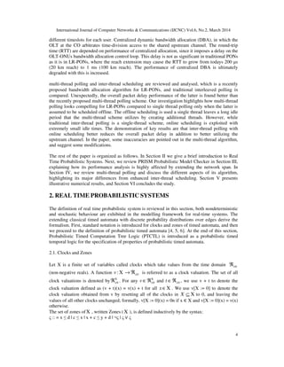 International Journal of Computer Networks & Communications (IJCNC) Vol.6, No.2, March 2014
4
different timeslots for each user. Centralized dynamic bandwidth allocation (DBA), in which the
OLT at the CO arbitrates time-division access to the shared upstream channel. The round-trip
time (RTT) are depended on performance of centralized allocation, since it imposes a delay on the
OLT-ONUs bandwidth allocation control loop. This delay is not as significant in traditional PONs
as it is in LR-PONs, where the reach extension may cause the RTT to grow from todays 200 µs
(20 km reach) to 1 ms (100 km reach). The performance of centralized DBA is ultimately
degraded with this is increased.
multi-thread polling and inter-thread scheduling are reviewed and analysed, which is a recently
proposed bandwidth allocation algorithm for LR-PONs, and traditional interleaved polling is
compared. Unexpectedly, the overall packet delay performance of the latter is found better than
the recently proposed multi-thread polling scheme. Our investigation highlights how multi-thread
polling looks compelling for LR-PONs compared to single thread polling only when the latter is
assumed to be scheduled offline. The offline scheduling is used a single thread leaves a long idle
period that the multi-thread scheme utilizes by creating additional threads. However, while
traditional inter-thread polling is a single-thread scheme, online scheduling is exploited with
extremely small idle times. The demonstration of key results are that inter-thread polling with
online scheduling better reduces the overall packet delay in addition to better utilizing the
upstream channel. In the paper, some inaccuracies are pointed out in the multi-thread algorithm,
and suggest some modifications.
The rest of the paper is organized as follows. In Section II we give a brief introduction to Real
Time Probabilistic Systems. Next, we review PRISM Probabilistic Model Checker in Section III,
explaining how its performance analysis is highly affected by extending the network span. In
Section IV, we review multi-thread polling and discuss the different aspects of its algorithm,
highlighting its major differences from enhanced inter-thread scheduling. Section V presents
illustrative numerical results, and Section VI concludes the study.
2. REAL TIME PROBABILISTIC SYSTEMS
The definition of real time probabilistic system is reviewed in this section, both nondeterministic
and stochastic behaviour are exhibited in the modelling framework for real-time systems. The
extending classical timed automata with discrete probability distributions over edges derive the
formalism. First, standard notation is introduced for clocks and zones of timed automata, and then
we proceed to the definition of probabilistic timed automata [4, 5, 6]. At the end of this section,
Probabilistic Timed Computation Tree Logic (PTCTL) is introduced as a probabilistic timed
temporal logic for the specification of properties of probabilistic timed automata.
2.1. Clocks and Zones
Let X is a finite set of variables called clocks which take values from the time domain 0≥ℜ
(non-negative reals). A function 0:v ≥→ ℜX is referred to as a clock valuation. The set of all
clock valuations is denoted by 0≥ℜX
. For any 0v ≥∈ℜX
and 0t ≥∈ℜ , we use v + t to denote the
clock valuation defined as (v + t)(x) = v(x) + t for all x∈X . We use v[X := 0] to denote the
clock valuation obtained from v by resetting all of the clocks in X ⊆ X to 0, and leaving the
values of all other clocks unchanged; formally, v[X := 0](x) = 0n if x ∈ X and v[X := 0](x) = v(x)
otherwise.
The set of zones ofX , written Zones (X ), is defined inductively by the syntax:
ς :: = x ≤ d | c ≤ x | x + c ≤ y + d | ¬ς | ς ∨ ς
 