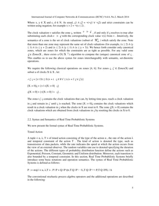International Journal of Computer Networks & Communications (IJCNC) Vol.6, No.2, March 2014
5
Where x, y ∈ X and c, d ∈ N. As usual, ς1 ∧ ς2 = ¬(¬ς1 ∨ ¬ς2) and strict constraints can be
written using negation, for example x > 2 = ¬(x ≤ 2) .
The clock valuation v satisfies the zone ς, written v ς> , if and only if ς resolves to true after
substituting each clock v ς> with the corresponding clock value v(x) from v . Intuitively, the
semantics of a zone is the set of clock valuations (subset of 0≥ℜX
) which satisfy the zone. Note
that more than one zone may represent the same set of clock valuations (for example, (x ≤ 2) ∧ (y
≤ 1) ∧ (x ≤ y + 2) and (x ≤ 2) ∧ (y ≤ 1) ∧ (x ≤ y + 3)). We hence forth consider only canonical
zones, which are zones for which the constraints are as tight as possible. For any valid zone
Zonesς ∈ X , there exists a 3
(O X∣ ∣) algorithm to compute the (unique) canonical zone of ς .
This enables us to use the above syntax for zones interchangeably with semantic, set-theoretic
operations.
We require the following classical operations on zones [4, 6]. For zones ς, ς′ ∈ Zones(X) and
subset a of clocks X ⊆ X , let:
↙ς′ ς = {v | ∃ t ≥ 0.(v + t ς ∧ ∀ t′ ≤ t.(v + t′ ς ∨ ς′))}
[X := 0]ς = {v | v[X := 0] ς}
ς[X := 0] = {v[X := 0] | v ς} .
The zone↙ς′ ς contains the clock valuations that can, by letting time pass, reach a clock valuation
in ς and remain in ς′ until ς is reached. The zone [X := 0]ς contains the clock valuations which
result in a clock valuation in ς when the clocks in X are reset to 0. The zone ς[X := 0] contains the
clock valuations which are obtained from clock valuations in ς by resetting the clocks in X to 0.
2.2. Syntax and Semantics of Real Time Probabilistic Systems
We now present the formal syntax of Real Time Probabilistic Systems.
Timed Action
A tuple < α, λ, T > of timed action consisting of the type of the action α , the rate of the action λ
and temporal constraint of the action T . The kind of action is denoted the type, such as
transmission of data packets, while the rate indicates the speed at which the action occurs from
the view of an external observer. The random variables rate use to denoted specifying the duration
of the actions. The different types of probability distribution function define the actions such as
Exponential, Poisson, Constant, Geometric and Uniform distribution. Moreover, each transition is
also bounded by a temporal constraint. In this section, Real Time Probabilistic Systems briefly
introduce some basic notations and operation semantics. The syntax of Real Time Probabilistic
Systems is defined as follows:
P ::= stop | < α, λ,T > . P | P + Q | P ⊕r,T Q | P ▹ ◃L,T Q | P ▽△ P,T Q | P/L | A
The conventional stochastic process algebra operators and the additional operations are described
in the following:
 