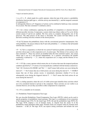 International Journal of Computer Networks & Communications (IJCNC) Vol.6, No.2, March 2014
6
• stop is an inactive process.
• < α, λ,T > . P , which stands for a prefix operator, where the type of the action is a probability
distribution function (pdf) type α , with the activity rate denoted by λ , and the temporal constraint
of component is T .
It subsequently behaves as P. Sequences of actions can be combined to build up a time constraint
for an action. The time constraint T is defined as above.
• P + Q is choice combinatory capturing the possibility of competition or selection between
different possible Activities. It represents a system which may behave either as P or as Q. All the
current actions P and Q are enabled. The first action to complete distinguishes one of the
processes. The other process of the choice is discarded. The system will then behave as the
derivative resulting from the evolution of the chosen process.
• P ⊕r,T Q denotes the probabilistic choice with the conventional generative interpretation, thus
with probability r the process behaves like P and with probability 1 − r it behaves like Q bounded
with the time constraint T .
• P ▹ ◃L,T Q is a cooperation, in which the two actions P and Q are parallel, synchronizing on all
activities whose type is in the cooperation set L of action types. The lifetime of two actions is the
time constraint T . These two actions are disabled when the time constraint expires. Any action
whose type is not in L will proceed independently. As a syntactic convenience the parallel
combinator is defined by ▹ ◃ϕ,T , where the cooperation set L is empty and the lifetime of two
actions is T .
• P ▽△ P,T Qis a unary operator which returns the set of actions that meet the temporal predicate
condition specified by T . P consists of several predicates combined with the boolean connectives:
‘And’ ,‘Or’, Exclusive-Or (EXOR)’ and ‘Not’. ▽△ And,T means both actions can occur during the
interval T . ▽△ Or,T means that one or both actions can occur during the interval T . ▽△ EXOR,T
means that one of these actions occurs; it immediately determines whether P or Q can
subsequently occur during the triggered interval T . ▽△ Not,T means that both actions do not
occur during the interval T .
• P/L is a hiding operation, where the set L of visible action types identifies those activities which
are to be considered internal or private to the component. These activities are not visible to an
external observer, nor are they accessible to other components for cooperation.
• A := P is a countable set of constants.
2.3. Probabilistic Timed Computation Tree Logic
We now describe Probabilistic Timed Computation Tree Logic (PTCTL) which can be used to
specify properties of probabilistic timed automata. This logic is a combination of two extensions
of the temporal logic CTL [7], the timed logic TCTL [8] and the probabilistic logic PCTL [9].
The logic TCTL employs a set of formula clocks, Z, disjoint from the clocks X of the
probabilistic timed automaton under study. Formula clocks are assigned values by formula clock
valuations ϕ ∈ RZ ≥0. The logic TCTL can express timing constraints and includes the reset
 