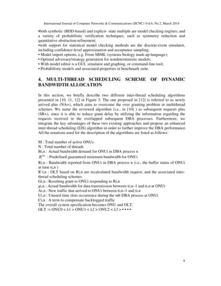 International Journal of Computer Networks & Communications (IJCNC) Vol.6, No.2, March 2014
8
•both symbolic (BDD-based) and explicit- state multiple are model checking engines; and
a variety of probabilistic verification techniques, such as symmetry reduction and
quantitative abstraction refinement;
•with support for statistical model checking methods are the discrete-event simulator,
including confidence-level approximation and acceptance sampling;
• Model import options, e.g. From SBML (systems biology mark-up language);
• Optimal adversary/strategy generation for nondeterministic models;
• With model editor is a GUI, simulator and graphing, or command-line tool;
• Probabilistic models and associated properties in benchmark suite.
4. MULTI-THREAD SCHEDULING SCHEME OF DYNAMIC
BANDWIDTH ALLOCATION
In this section, we briefly describe two different inter-thread scheduling algorithms
presented in [10, 11, 12] in Figure 3. The one proposed in [12] is referred to as newly
arrived plus (NA+), which aims to overcome the over granting problem in multithread
schemes. We name the reviewed algorithm (i.e., in [10] ) as subsequent requests plus
(SR+), since it is able to reduce grant delay by utilizing the information regarding the
requests received in the overlapped subsequent DBA processes. Furthermore, we
integrate the key advantages of these two existing approaches and propose an enhanced
inter-thread scheduling (EIS) algorithm in order to further improve the DBA performance.
All the notations used for the description of the algorithms are listed as follows:
M : Total number of active ONUs
N : Total number of threads
Bi,n : Actual bandwidth demand for ONUi in DBA process n
min
iB : Predefined guaranteed minimum bandwidth for ONUi
Ri,n : Bandwidth reported from ONUi in DBA process n (i.e., the buffer status of ONUi
at time ti,n )
R’i,n : OLT based on Ri,n are recalculated bandwidth request, and the associated inter-
thread scheduling schemes
Gi,n : Resulting grant to ONUi responding to Ri,n
gi,n : Actual bandwidth for data transmission between ti,n−1 and ti,n at ONUi
Ai,n : New traffic that arrived to ONUi between ti,n−1 and ti,n
Ui,n : Unused time slots occurrence during the nth DBA process at ONUi
Ci,n : A term to compensate backlogged traffic
The overall system specification becomes ONU and OLT:
OLT := ONU0 < λ1 > ONU1 < λ2 > ONU2 < λ3 > • • • •
 