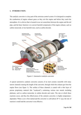 1. INTRODUCTION:


The catalytic converter is a key part of the emission control system. It is designed to complete
the combustion of engine exhaust gases as they exit the engine and before they reach the
atmosphere. It is a device that is located in our car somewhere between the engine and the tail
pipe, and the basic function is to convert harmful components of the engine exhaust, such as
carbon monoxide, to less harmful ones, such as carbon dioxide.




                           Figure-1: Automotive catalytic converter


A typical automotive catalytic converter consists of an inert ceramic monolith with many
narrow channels running the length of the converter, through which the exhaust gas from the
engine flows (see figure 1). The surface of these channels is coated with a thin layer of
porous proprietary material (the ―washcoat‖), containing various rare metals including
platinum, such as carbon monoxide, to carbon dioxide and water. The rate at which these
reactions occur, and thus the effectiveness of the catalytic converter, is highly temperature-
dependent. When a car is first started and the converter is cold (about 20° C say), the rate of
reaction is small and the converter is not effective.


                                                                                    Page 4 of 34
 