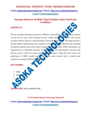 ELECTRICAL PROJECTS USING MATLAB/SIMULINK 
Gmail: asokatechnologies@gmail.com, Website: http://www.asokatechnologies.in 
0-9347143789/9949240245 
Dynamic Behavior of DFIG Wind Turbine Under Grid Fault 
Conditions 
For Simulation Results of the project Contact Us 
Gmail: asokatechnologies@gmail.com, Website: http://www.asokatechnologies.in 
0-9347143789/9949240245 
ABSTRACT: 
The use of doubly fed induction generators (DFIGs) in wind turbines has become quite common 
over the last few years. These machines provide variable speed and are driven with a power 
converter which is sized for a small percentage of the turbine-rated power. This paper presents a 
detailed model of induction generator coupled to wind turbine system. Modeling and simulation 
of induction machine using vector control computing technique is done. DFIG wind turbine is an 
integrated part of distributed generation system. Therefore, any abnormalities associates with 
grid are going to affect the system performance considerably. Taking this into account, the 
performance of DFIG variable speed wind turbine under network fault is studied using 
simulation developed in MATLAB/SIMULINK. 
KEYWORDS 
1. DFIG 
2. DQ Model 
3. Vector Control 
SOFTWARE: MATLAB/SIMULINK 
 