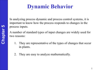 1
Dynamic Behavior
Chapter
5
In analyzing process dynamic and process control systems, it is
important to know how the process responds to changes in the
process inputs.
A number of standard types of input changes are widely used for
two reasons:
1. They are representative of the types of changes that occur
in plants.
2. They are easy to analyze mathematically.
 