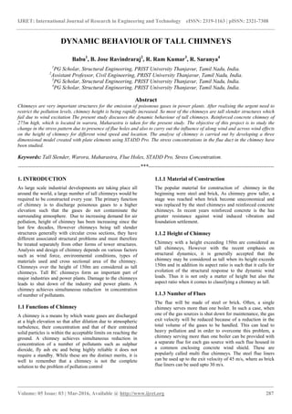 IJRET: International Journal of Research in Engineering and Technology eISSN: 2319-1163 | pISSN: 2321-7308
_______________________________________________________________________________________
Volume: 05 Issue: 03 | Mar-2016, Available @ http://www.ijret.org 287
DYNAMIC BEHAVIOUR OF TALL CHIMNEYS
Babu1
, B. Jose Ravindraraj2
, R. Ram Kumar3
, R. Saranya4
1
PG Scholar, Structural Engineering, PRIST University Thanjavur, Tamil Nadu, India.
2
Assistant Professor, Civil Engineering, PRIST University Thanjavur, Tamil Nadu, India.
3
PG Scholar, Structural Engineering, PRIST University Thanjavur, Tamil Nadu, India.
4
PG Scholar, Structural Engineering, PRIST University Thanjavur, Tamil Nadu, India.
Abstract
Chimneys are very important structures for the emission of poisonous gases in power plants. After realising the urgent need to
restrict the pollution levels, chimney height is being rapidly increased. So most of the chimneys are tall slender structures which
fail due to wind excitation The present study discusses the dynamic behaviour of tall chimneys. Reinforced concrete chimney of
275m high, which is located in warora, Maharastra is taken for the present study. The objective of this project is to study the
change in the stress pattern due to presence of flue holes and also to carry out the influence of along wind and across wind effects
on the height of chimney for different wind speed and location. The analyse of chimney is carried out by developing a three
dimensional model created with plate elements using STADD Pro. The stress concentrations in the flue duct in the chimney have
been studied.
Keywords: Tall Slender, Warora, Maharastra, Flue Holes, STADD Pro, Stress Concentration.
--------------------------------------------------------------------***----------------------------------------------------------------------
1. INTRODUCTION
As large scale industrial developments are taking place all
around the world, a large number of tall chimneys would be
required to be constructed every year. The primary function
of chimney is to discharge poisonous gases to a higher
elevation such that the gases do not contaminate the
surrounding atmosphere. Due to increasing demand for air
pollution, height of chimney has been increasing since the
last few decades, However chimneys being tall slender
structures generally with circular cross sections, they have
different associated structural problems and must therefore
be treated separately from other forms of tower structures.
Analysis and design of chimney depends on various factors
such as wind force, environmental conditions, types of
materials used and cross sectional area of the chimney.
Chimneys over the height of 150m are considered as tall
chimneys. Tall RC chimneys form an important part of
major industries and power plants. Damage to the chimneys
leads to shut down of the industry and power plants. A
chimney achieves simultaneous reduction in concentration
of number of pollutants.
1.1 Functions of Chimney
A chimney is a means by which waste gases are discharged
at a high elevation so that after dilution due to atmospheric
turbulence, their concentration and that of their entrained
solid particles is within the acceptable limits on reaching the
ground. A chimney achieves simultaneous reduction in
concentration of a number of pollutants such as sulphur
dioxide, fly ash etc and being highly reliable it does not
require a standby. While these are the distinct merits, it is
well to remember that a chimney is not the complete
solution to the problem of pollution control
1.1.1 Material of Construction
The popular material for construction of chimney in the
beginning were steel and brick, As chimney grew taller, a
stage was reached when brick become uneconomical and
was replaced by the steel chimneys and reinforced concrete
chimneys. In recent years reinforced concrete is the has
greater resistance against wind induced vibration and
foundation settlement.
1.1.2 Height of Chimney
Chimney with a height exceeding 150m are considered as
tall chimneys, However with the recent emphasis on
structural dynamics, it is generally accepted that the
chimney may be considered as tall when its height exceeds
150m and in addition its aspect ratio is such that it calls for
evolution of the structural response to the dynamic wind
loads. Thus it is not only a matter of height but also the
aspect ratio when it comes to classifying a chimney as tall.
1.1.3 Number of Flues
The flue will be made of steel or brick. Often, a single
chimney serves more than one boiler. In such a case, when
one of the gas sources is shut down for maintenance, the gas
exit velocity will be reduced because of a reduction in the
total volume of the gases to be handled. This can lead to
heavy pollution and in order to overcome this problem, a
chimney serving more than one boiler can be provided with
a separate flue for each gas source with such flue housed in
a common enclosing concrete wind shield. These are
popularly called multi flue chimneys. The steel flue liners
can be used up to the exit velocity of 45 m/s, where as brick
flue liners can be used upto 30 m/s.
 