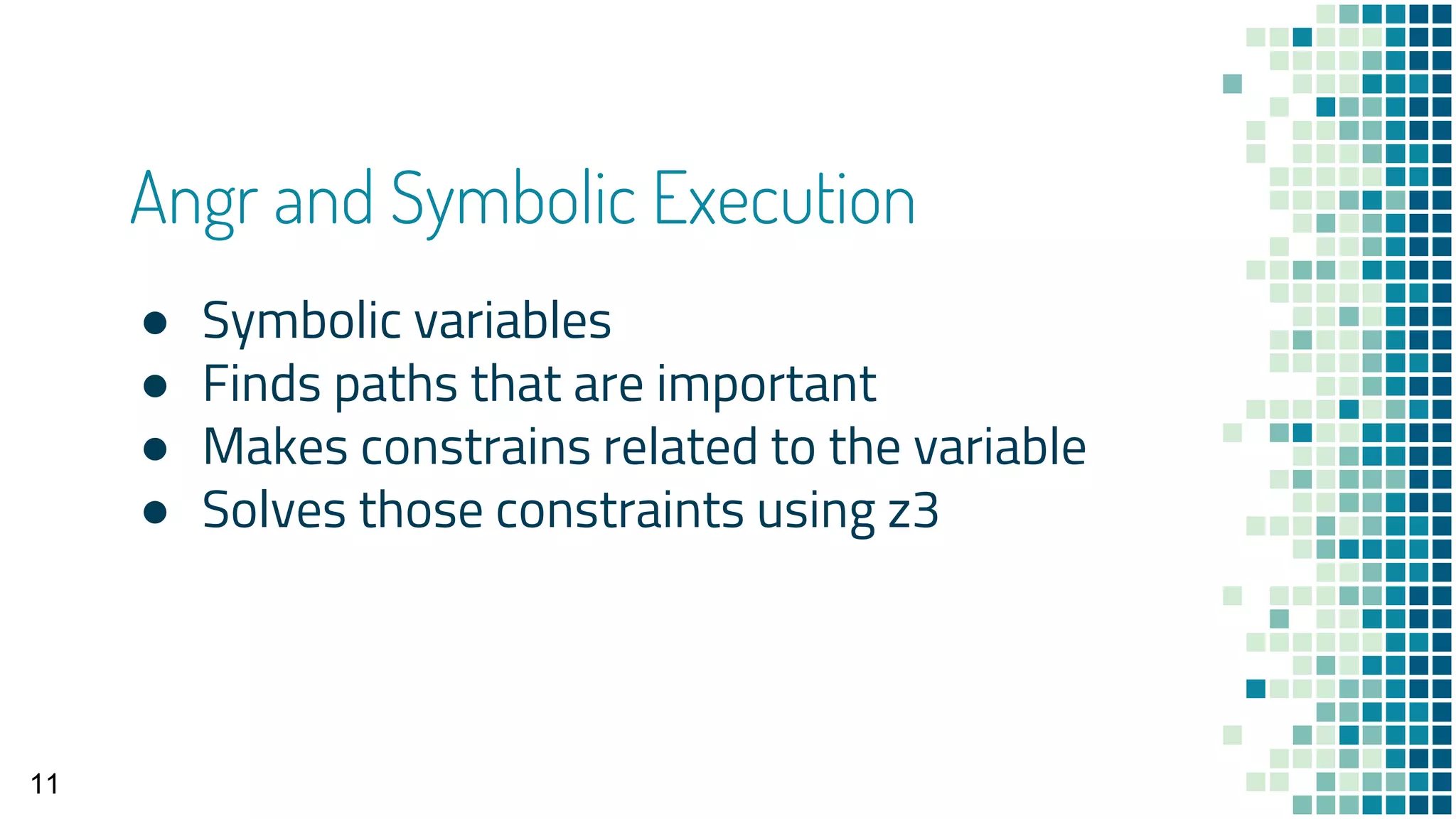 Angr and Symbolic Execution
● Symbolic variables
● Finds paths that are important
● Makes constrains related to the variable
● Solves those constraints using z3
11
 
