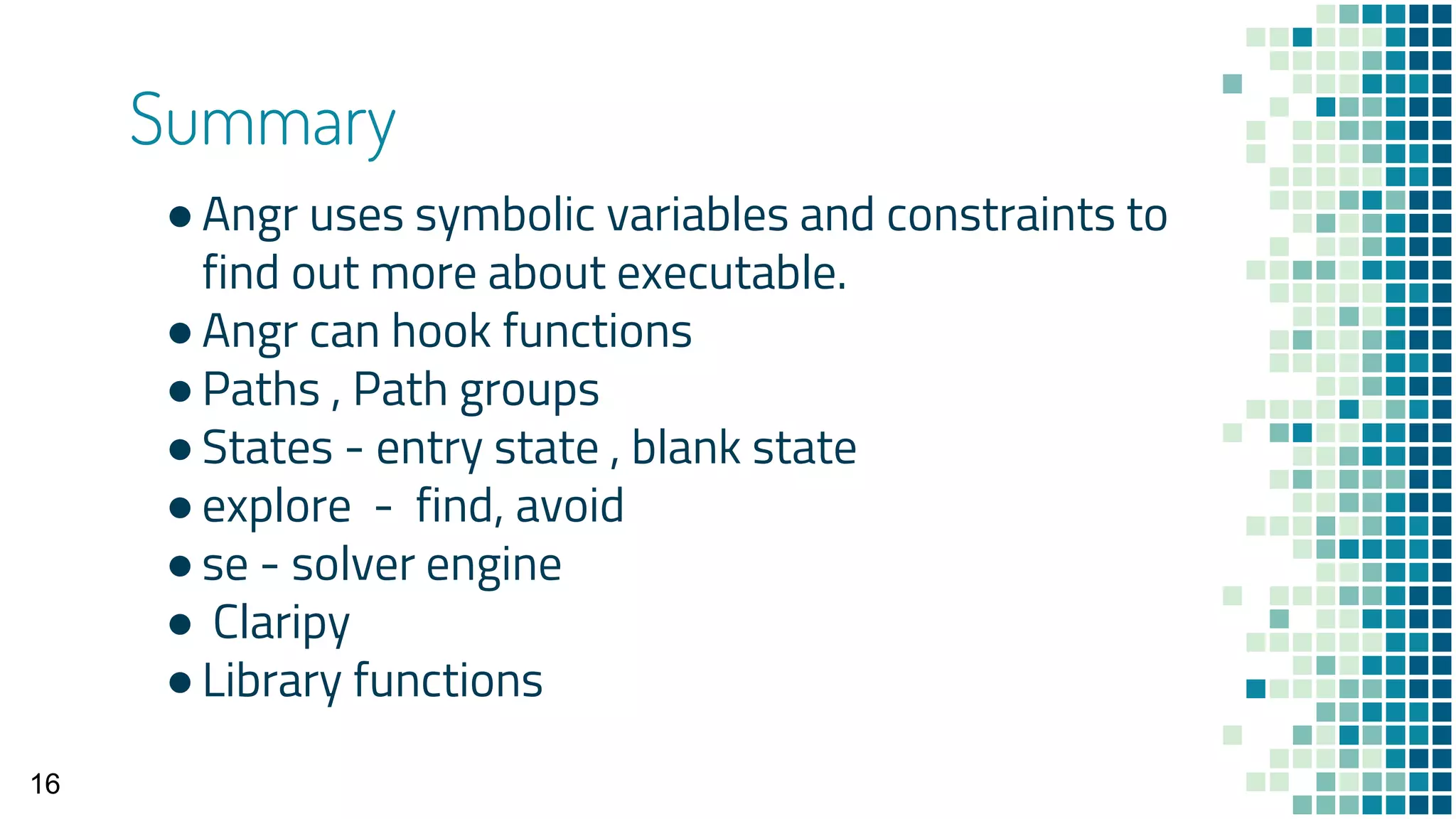 Summary
●Angr uses symbolic variables and constraints to
find out more about executable.
●Angr can hook functions
●Paths , Path groups
●States - entry state , blank state
●explore - find, avoid
●se - solver engine
● Claripy
●Library functions
16
 