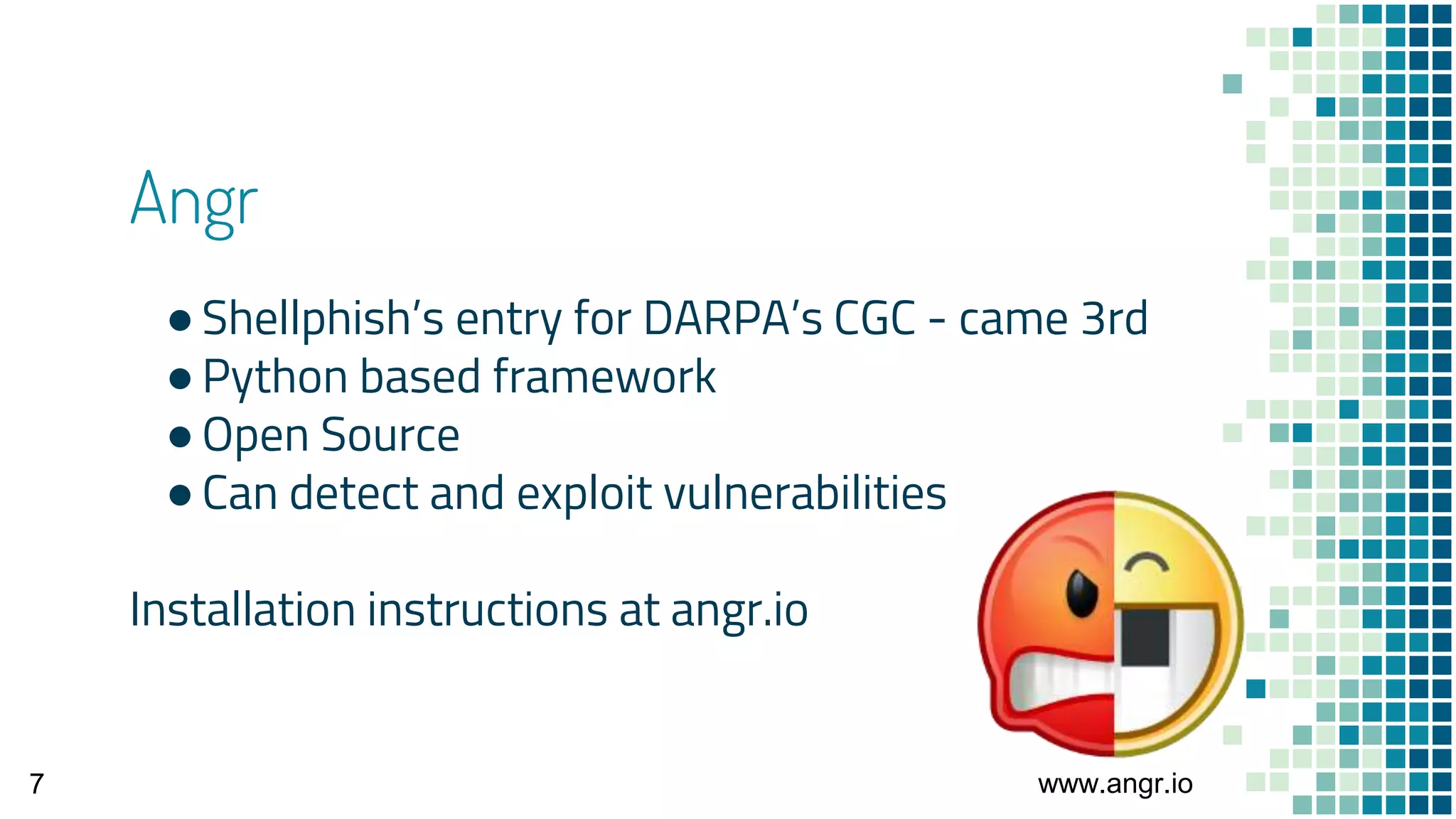 Angr
●Shellphish’s entry for DARPA’s CGC - came 3rd
●Python based framework
●Open Source
●Can detect and exploit vulnerabilities
Installation instructions at angr.io
www.angr.io7
 
