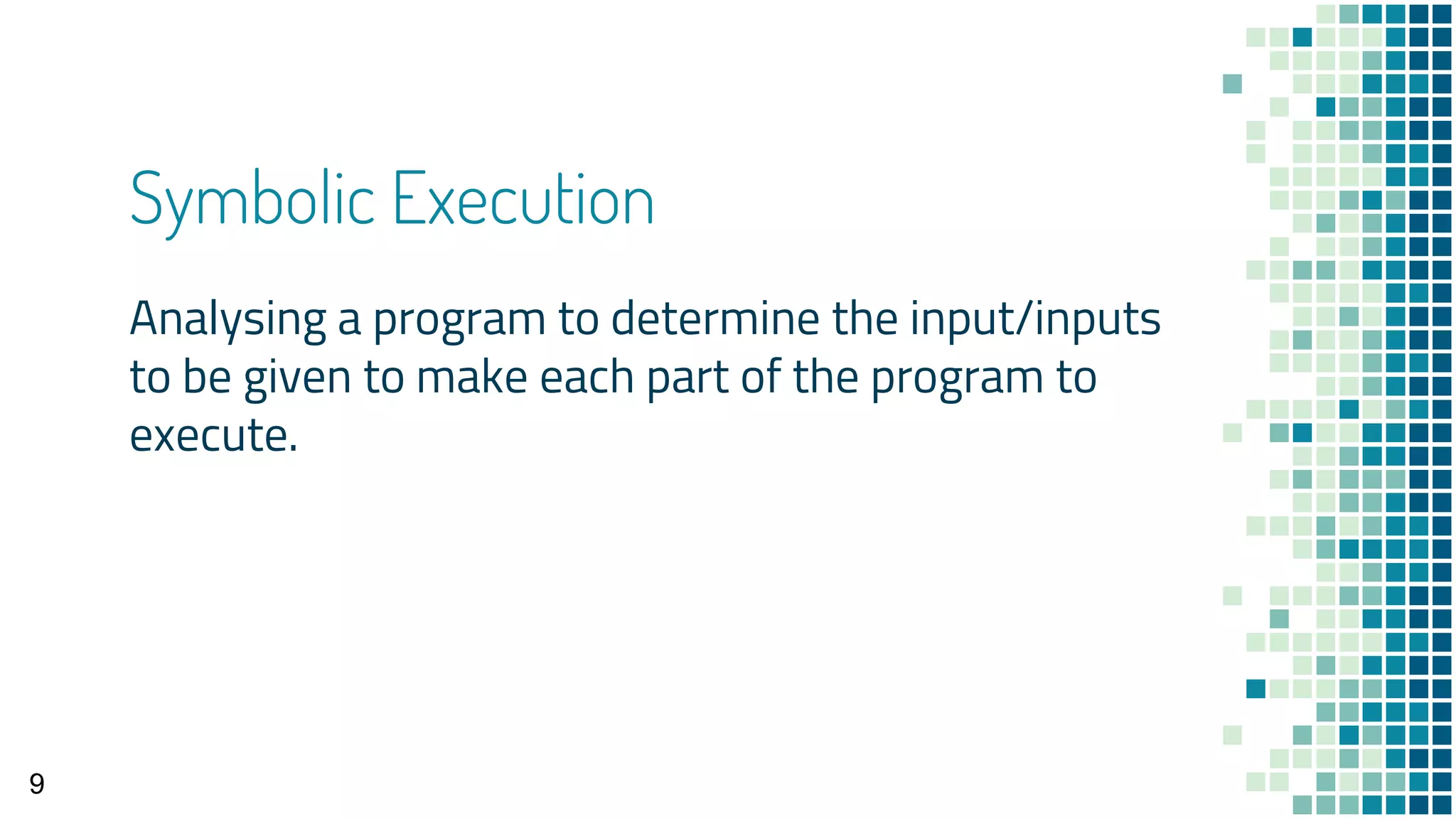 Symbolic Execution
Analysing a program to determine the input/inputs
to be given to make each part of the program to
execute.
9
 