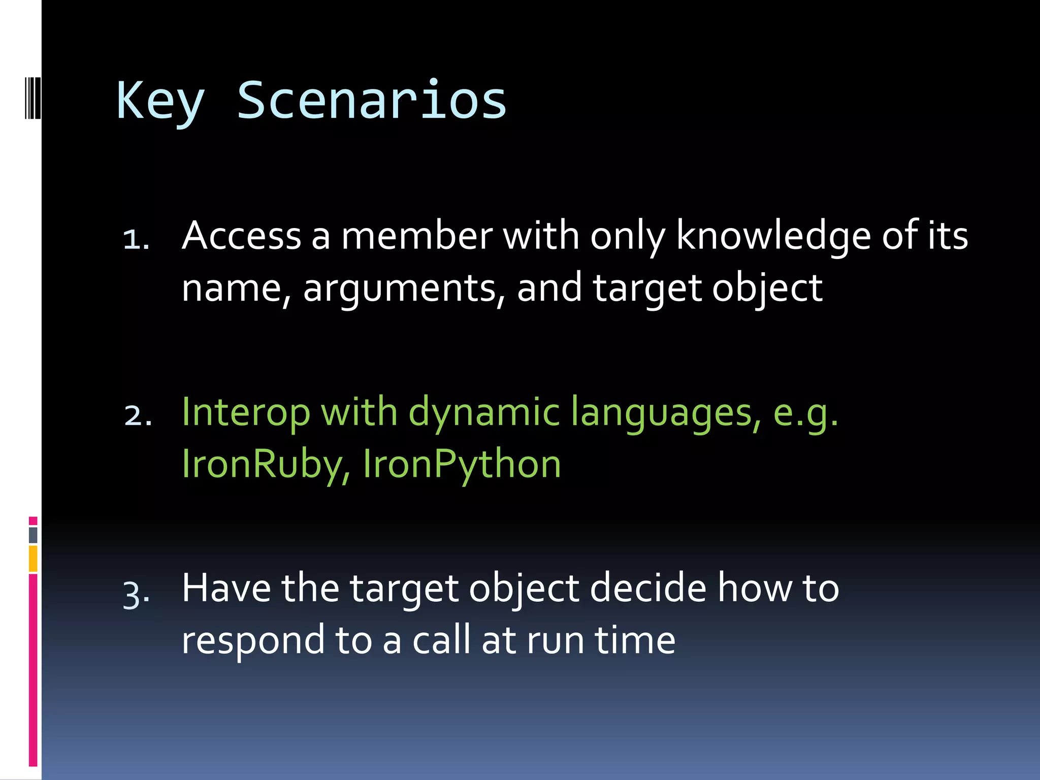 Key Scenarios 1. Access a member with only knowledge of its name, arguments, and target object 2. Interop with dynamic languages, e.g. IronRuby, IronPython 3. Have the target object decide how to respond to a call at run time 