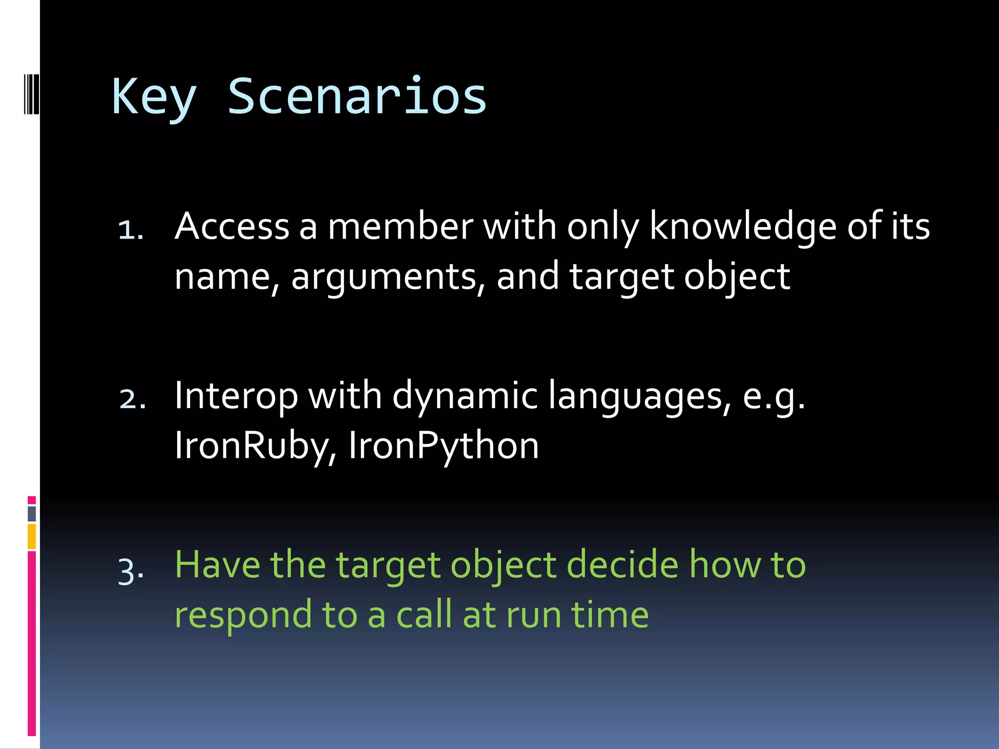 Key Scenarios 1. Access a member with only knowledge of its name, arguments, and target object 2. Interop with dynamic languages, e.g. IronRuby, IronPython 3. Have the target object decide how to respond to a call at run time 