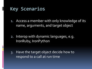 Key Scenarios

1. Access a member with only knowledge of its
   name, arguments, and target object

2. Interop with dynamic languages, e.g.
   IronRuby, IronPython

3. Have the target object decide how to
   respond to a call at run time
 