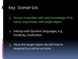 Key Scenarios

1. Access a member with only knowledge of its
   name, arguments, and target object

2. Interop with dynamic languages, e.g.
   IronRuby, IronPython

3. Have the target object decide how to
   respond to a call at run time
 