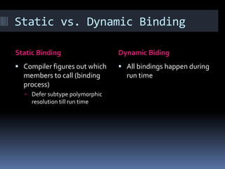 Static vs. Dynamic Binding

Static Binding                  Dynamic Biding
 Compiler figures out which     All bindings happen during
  members to call (binding        run time
  process)
   Defer subtype polymorphic
     resolution till run time
 