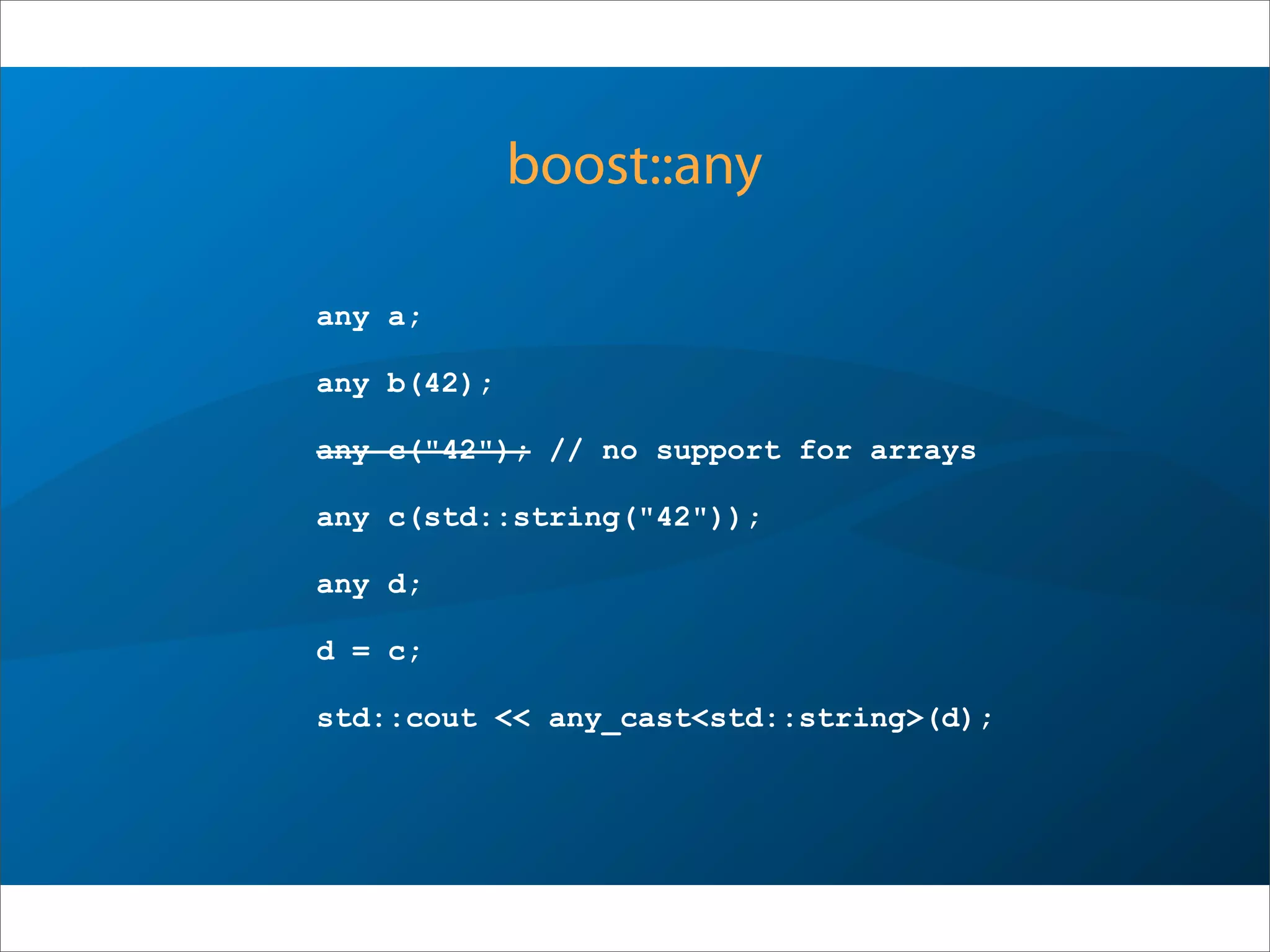 boost::any
any a;
any b(42);
any c("42"); // no support for arrays
any c(std::string("42")); // ok, object
any d;
d = c;
std::cout << any_cast<std::string>(d);
 