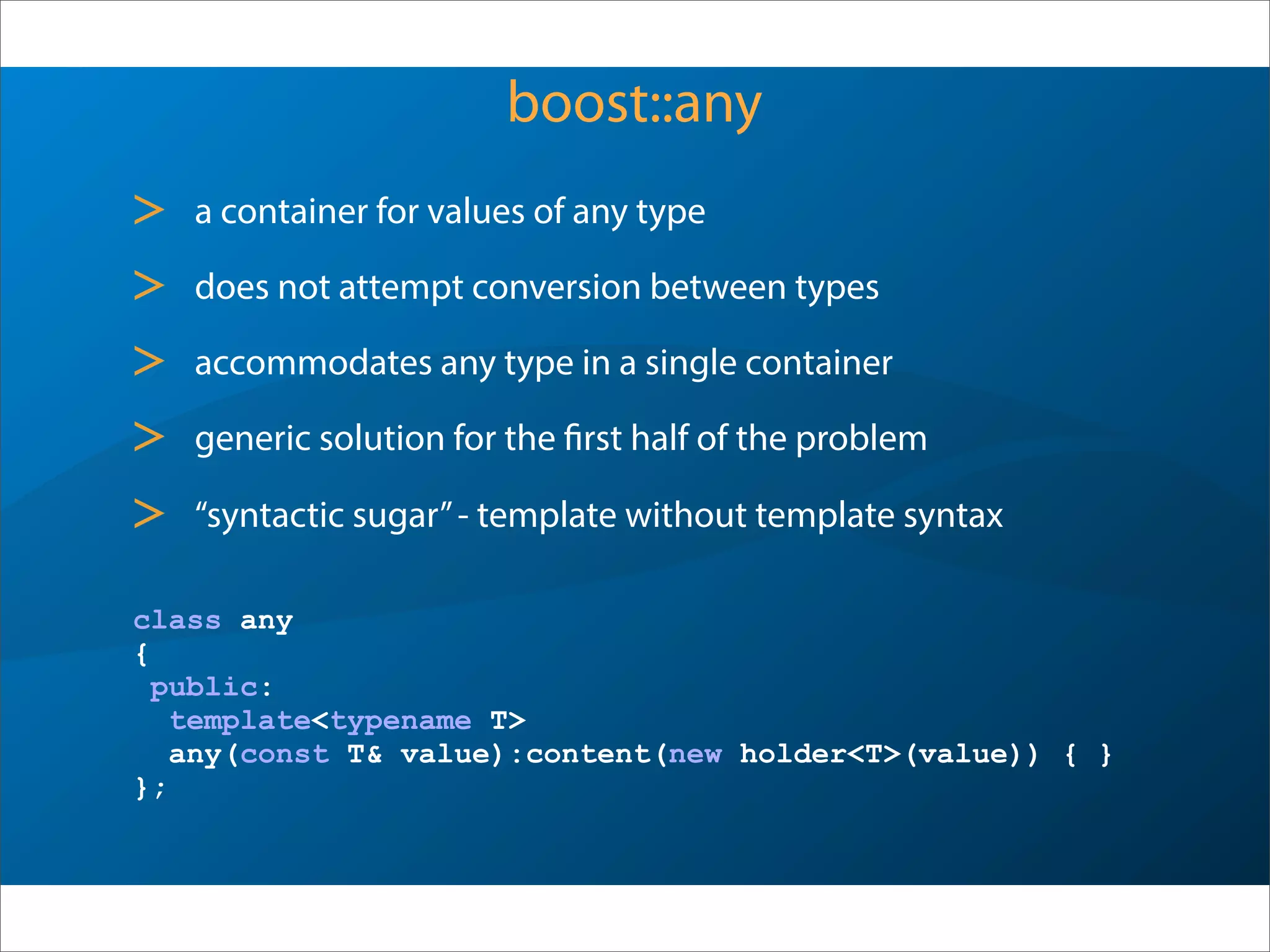 boost::any
> a container for values of any type
> does not attempt conversion between types
> accommodates any type in a single container
> generic solution for the first half of the problem
> “syntactic sugar”- template without template syntax
class any
{
public:
template<typename T>
any(const T& value):content(new holder<T>(value)) { }
};
 