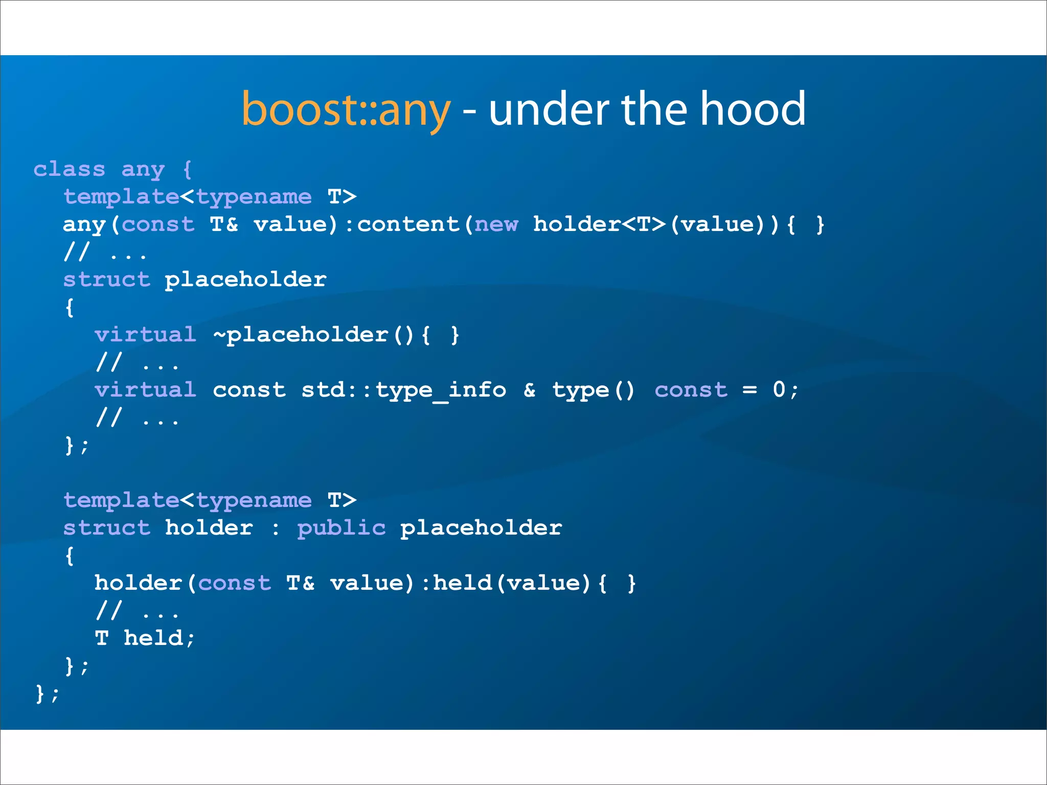 boost::any - under the hood
class any {
template<typename T>
any(const T& value):content(new holder<T>(value)){ }
// ...
struct placeholder
{
virtual ~placeholder(){ }
// ...
virtual const std::type_info & type() const = 0;
// ...
};
template<typename T>
struct holder : public placeholder
{
holder(const T& value):held(value){ }
// ...
T held;
};
};
 