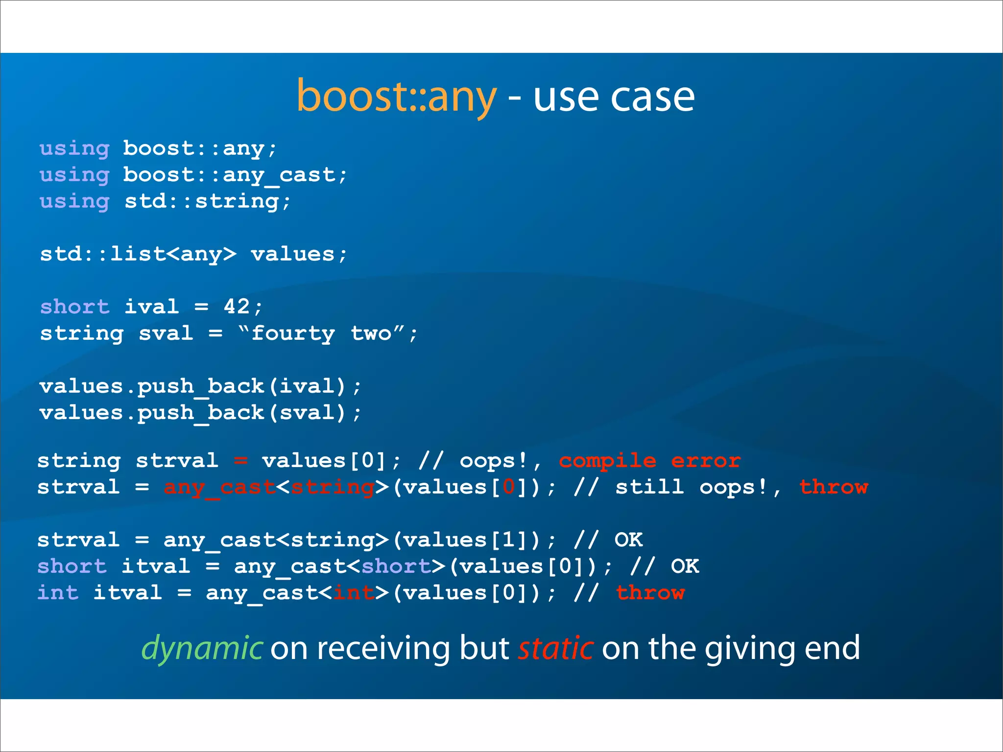 boost::any - use case
using boost::any;
using boost::any_cast;
using std::string;
std::list<any> values;
short ival = 42;
string sval = “fourty two”;
values.push_back(ival);
values.push_back(sval);
dynamic on receiving but static on the giving end
string strval = values[0]; // oops!, compile error
strval = any_cast<string>(values[0]); // still oops!, throw
strval = any_cast<string>(values[1]); // OK
short itval = any_cast<short>(values[0]); // OK
int itval = any_cast<int>(values[0]); // throw
 