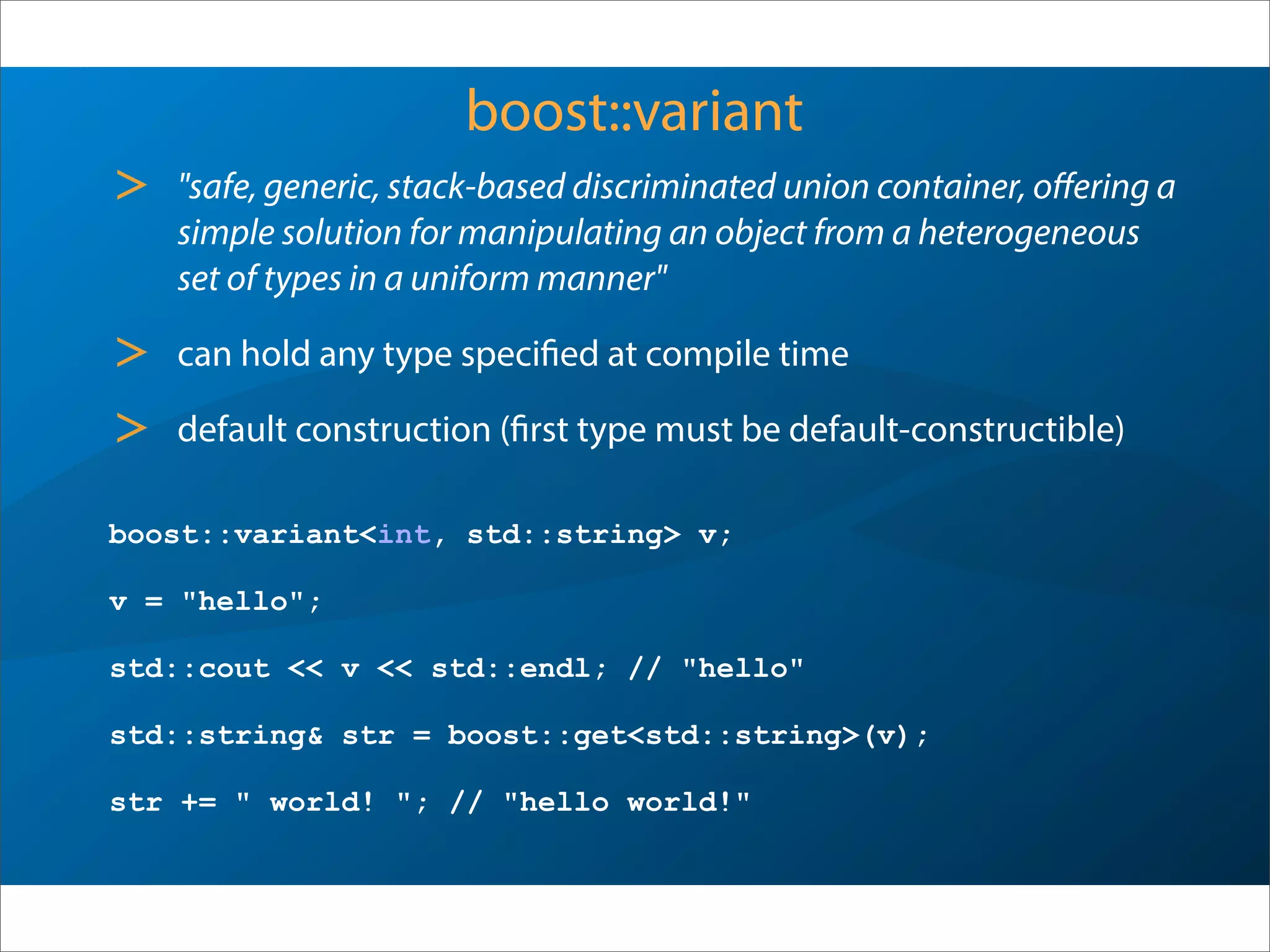 boost::variant
> "safe, generic, stack-based discriminated union container, oﬀering a
simple solution for manipulating an object from a heterogeneous
set of types in a uniform manner"
> can hold any type specified at compile time
> default construction (first type must be default-constructible)
boost::variant<int, std::string> v;
v = "hello";
std::cout << v << std::endl; // "hello"
std::string& str = boost::get<std::string>(v);
str += " world! "; // "hello world!"
 