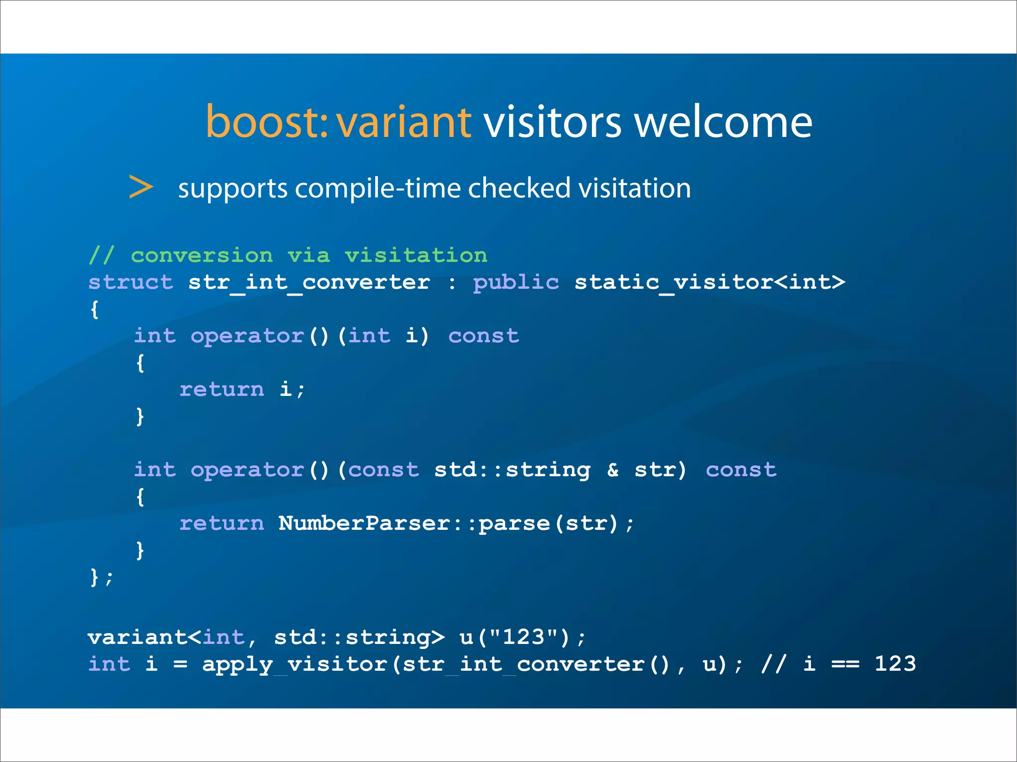 boost:variant visitors welcome
> supports compile-time checked visitation
// conversion via visitation
struct str_int_converter : public static_visitor<int>
{
int operator()(int i) const
{
return i;
}
int operator()(const std::string & str) const
{
return NumberParser::parse(str);
}
};
variant<int, std::string> u("123");
int i = apply_visitor(str_int_converter(), u); // i == 123
 