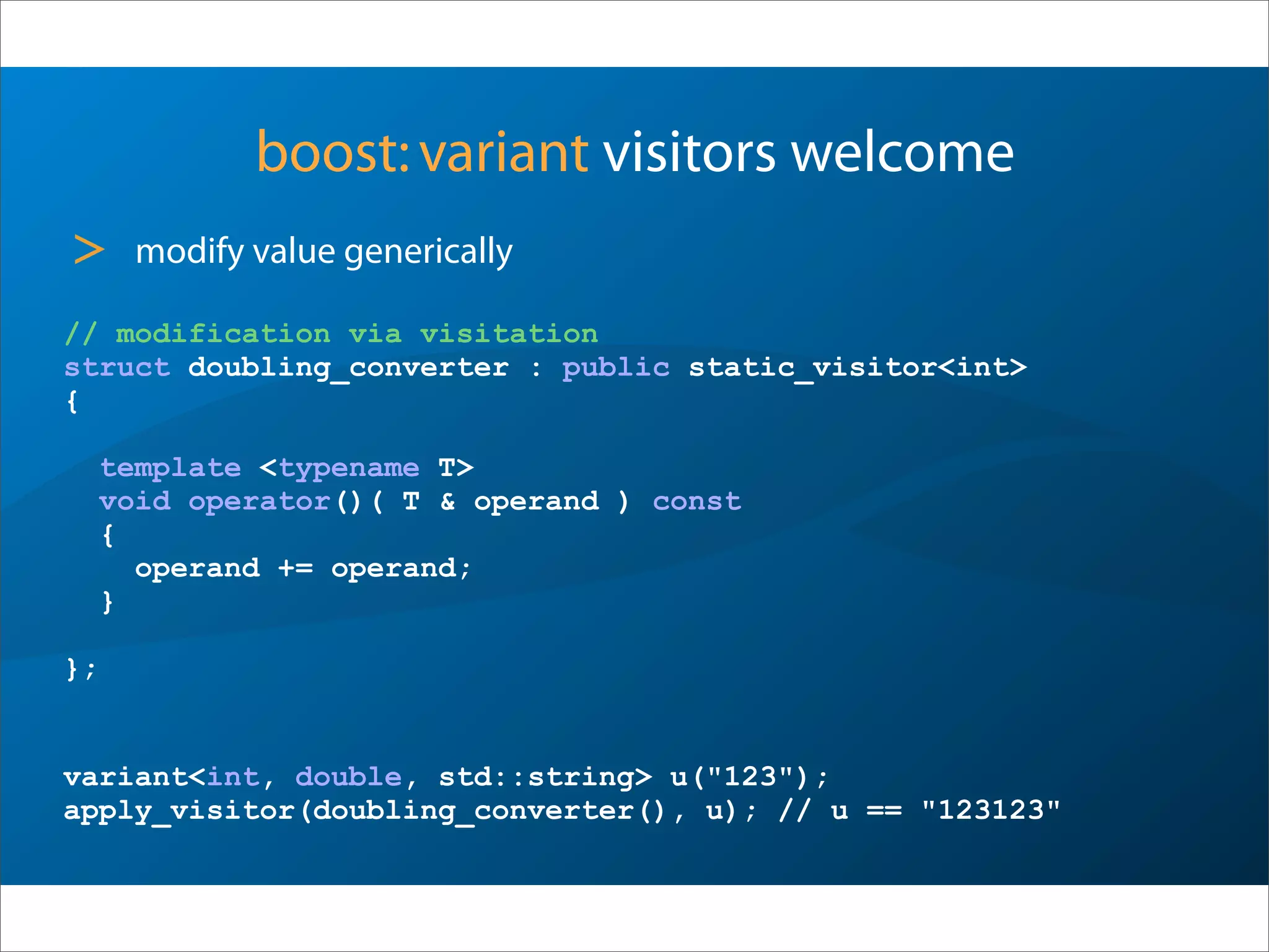boost:variant visitors welcome
> modify value generically
// modification via visitation
struct doubling_converter : public static_visitor<int>
{
template <typename T>
void operator()( T & operand ) const
{
operand += operand;
}
};
variant<int, double, std::string> u("123");
apply_visitor(doubling_converter(), u); // u == "123123"
 