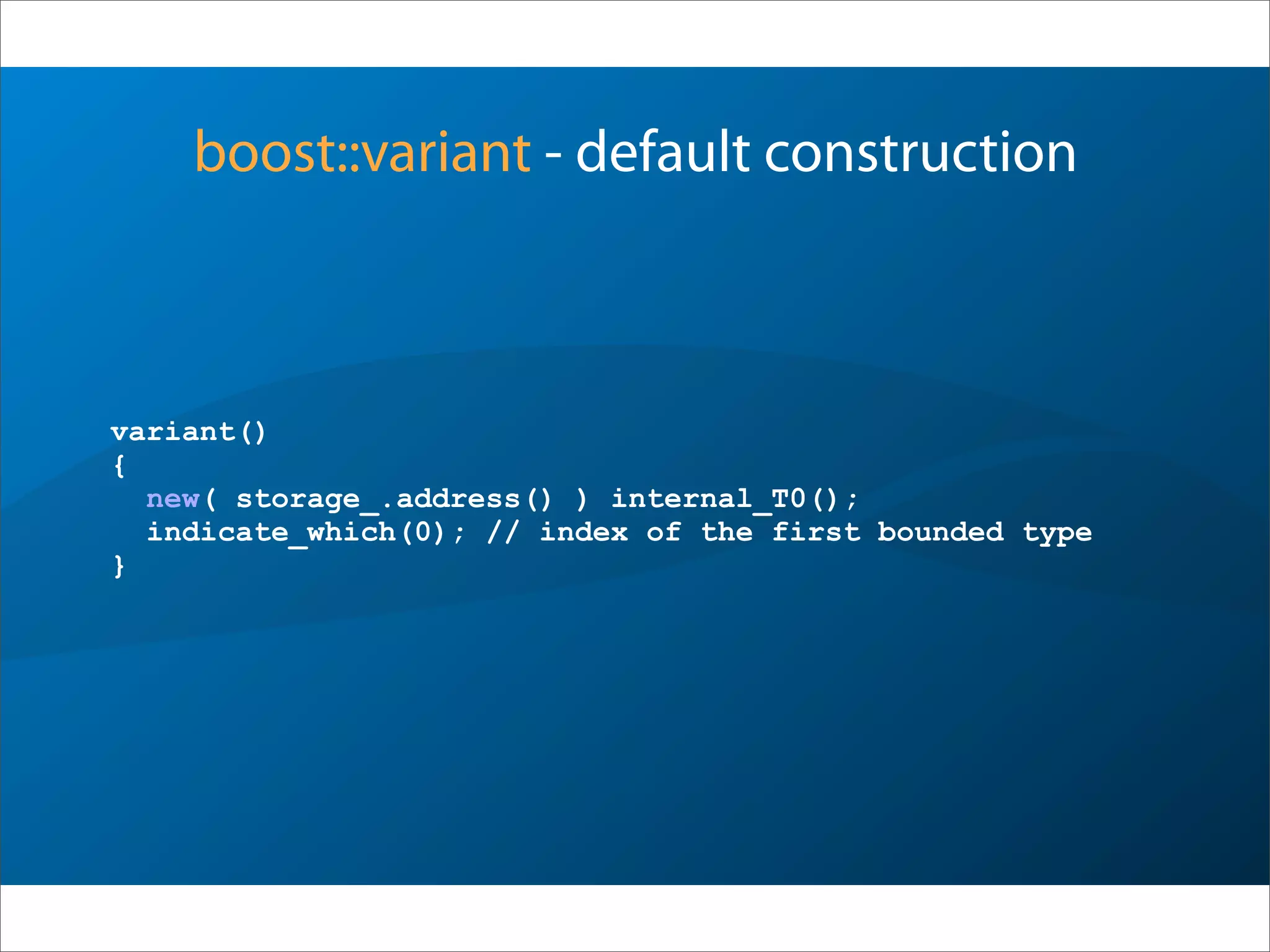 boost::variant - default construction
variant()
{
new( storage_.address() ) internal_T0();
indicate_which(0); // index of the first bounded type
}
 
