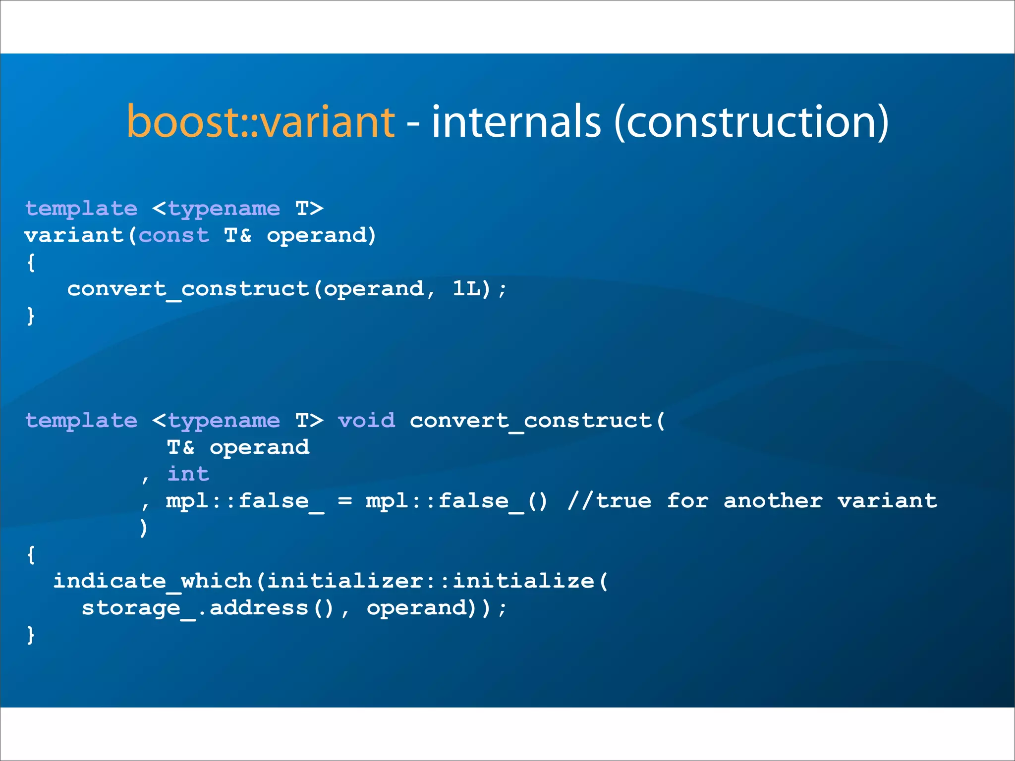 boost::variant - internals (construction)
template <typename T>
variant(const T& operand)
{
convert_construct(operand, 1L);
}
template <typename T> void convert_construct(
T& operand
, int
, mpl::false_ = mpl::false_() //true for another variant
)
{
indicate_which(initializer::initialize(
storage_.address(), operand));
}
 