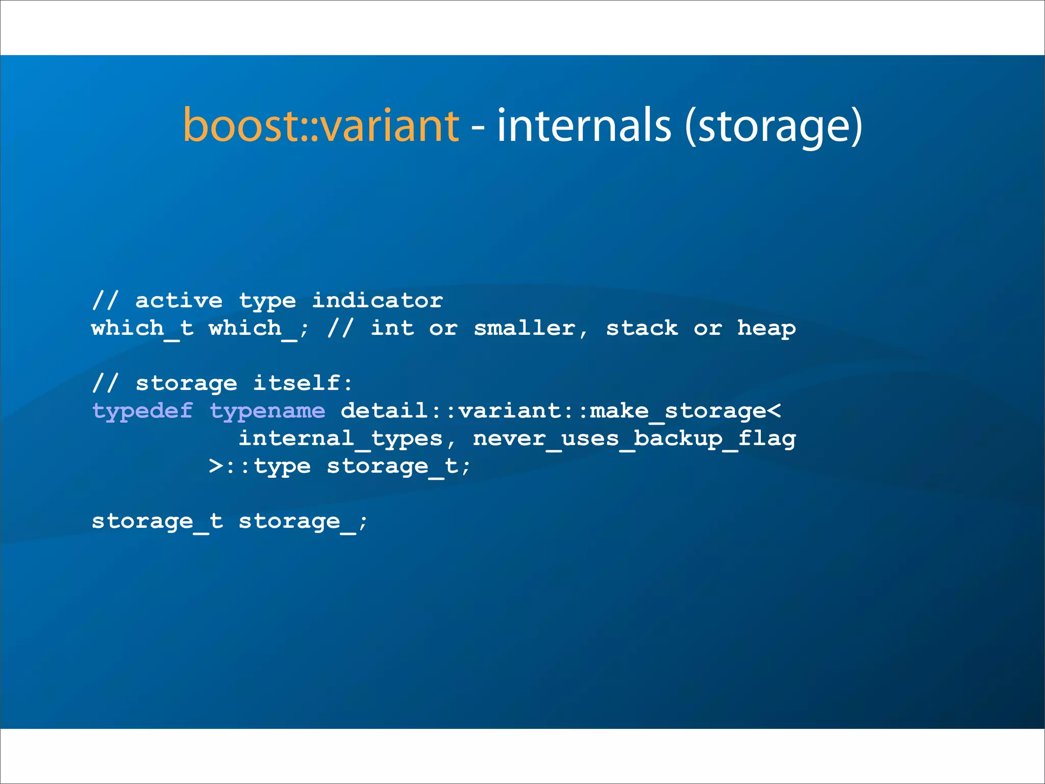 boost::variant - internals (storage)
// active type indicator
which_t which_; // int or smaller, stack or heap
// storage itself:
typedef typename detail::variant::make_storage<
internal_types, never_uses_backup_flag
>::type storage_t;
storage_t storage_;
 