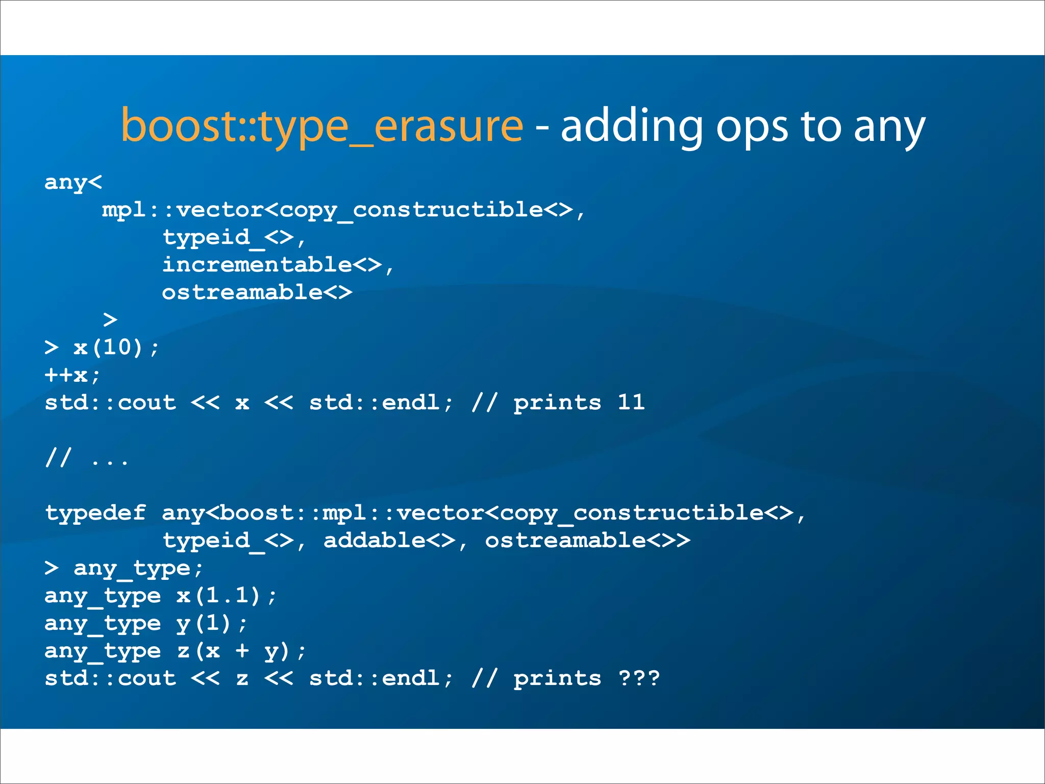 boost::type_erasure - adding ops to any
any<
mpl::vector<copy_constructible<>,
typeid_<>,
incrementable<>,
ostreamable<>
>
> x(10);
++x;
std::cout << x << std::endl; // prints 11
// ...
typedef any<boost::mpl::vector<copy_constructible<>,
typeid_<>, addable<>, ostreamable<>>
> any_type;
any_type x(1.1);
any_type y(1);
any_type z(x + y);
std::cout << z << std::endl; // prints ???
 