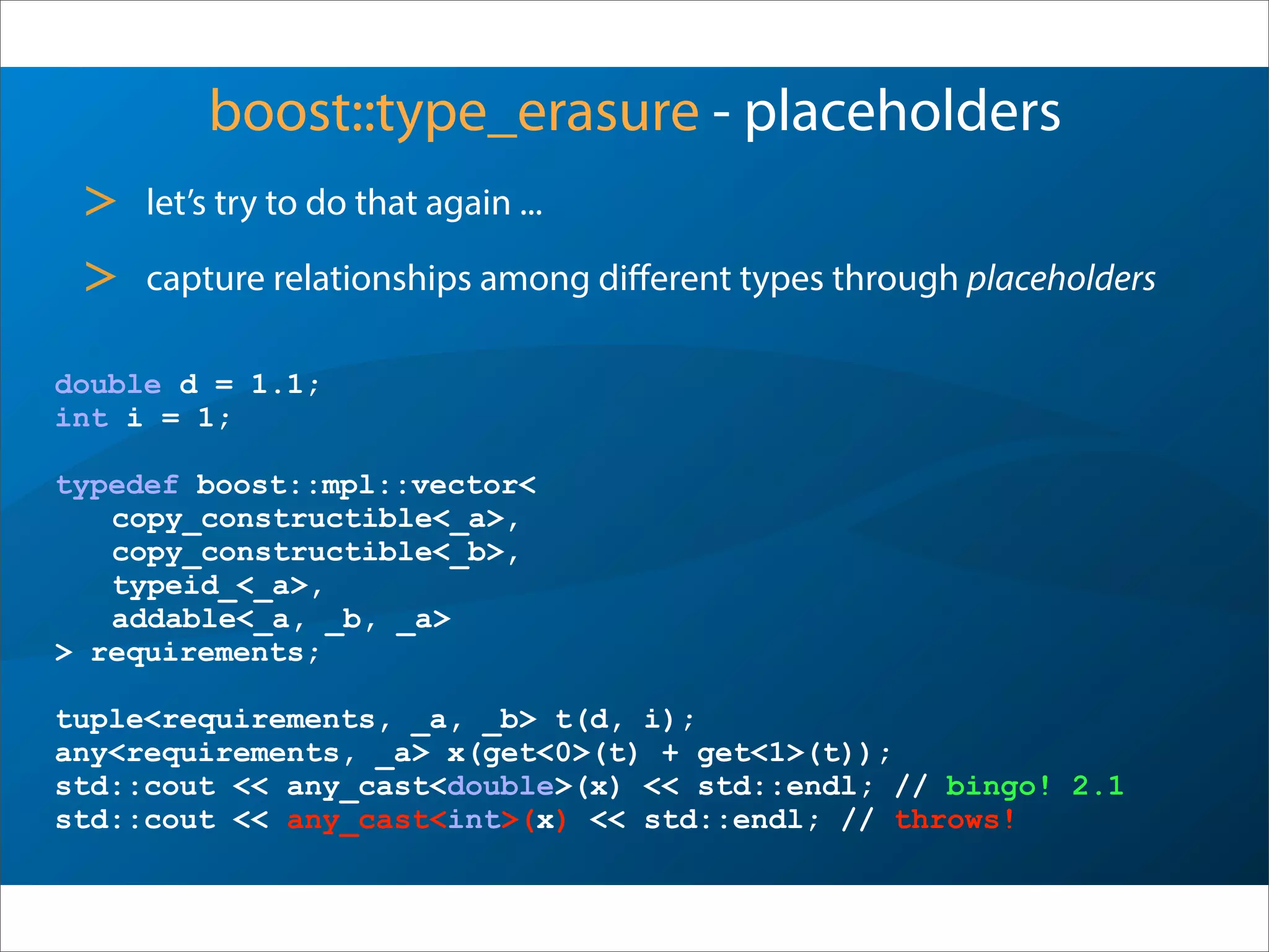boost::type_erasure - placeholders
> let’s try to do that again ...
> capture relationships among diﬀerent types through placeholders
double d = 1.1;
int i = 1;
typedef boost::mpl::vector<
copy_constructible<_a>,
copy_constructible<_b>,
typeid_<_a>,
addable<_a, _b, _a>
> requirements;
tuple<requirements, _a, _b> t(d, i);
any<requirements, _a> x(get<0>(t) + get<1>(t));
std::cout << any_cast<double>(x) << std::endl; // bingo! 2.1
std::cout << any_cast<int>(x) << std::endl; // throws!
 