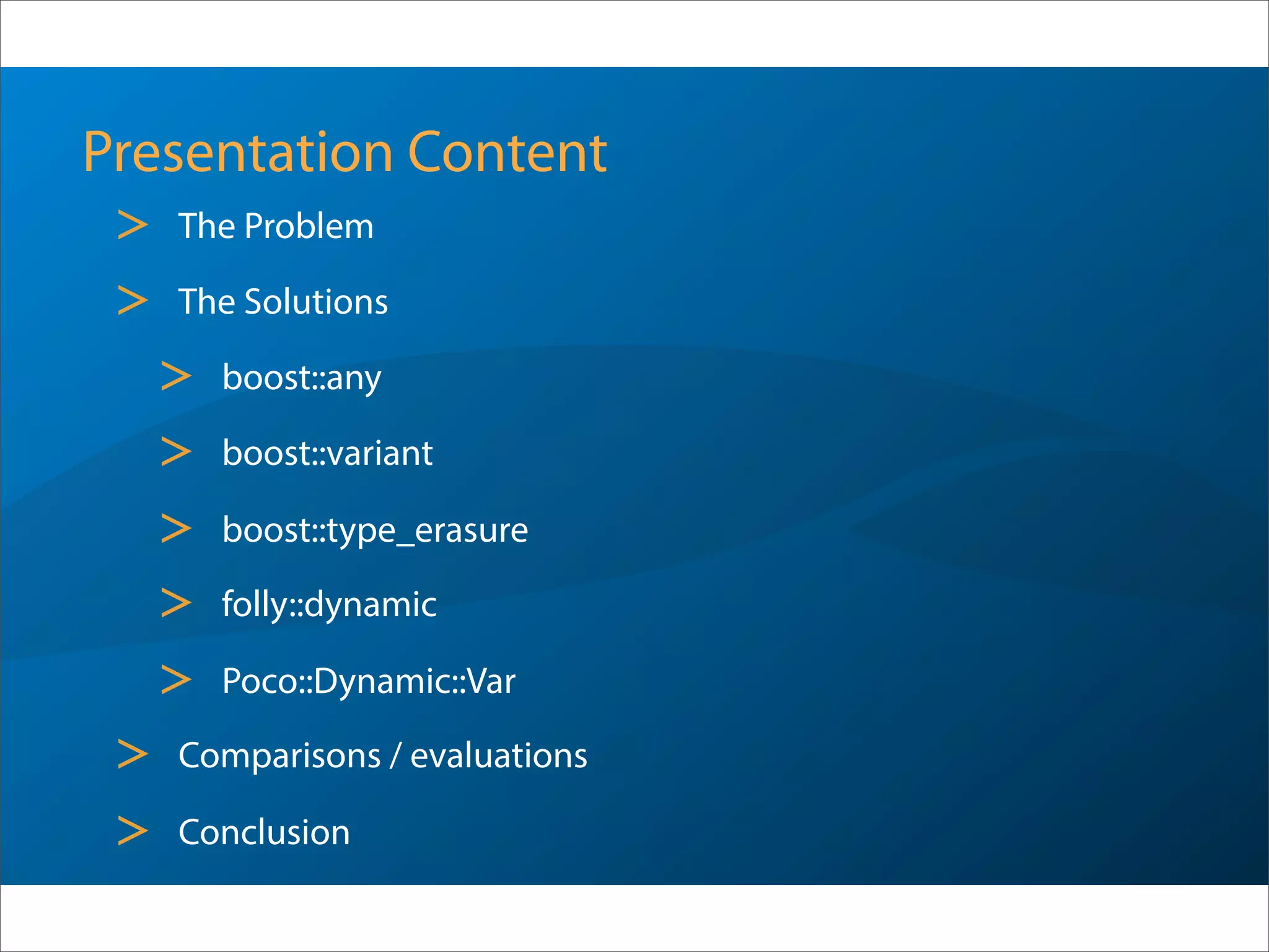 Presentation Content
> The Problem
> The Solutions
> boost::any
> boost::variant
> boost::type_erasure
> folly::dynamic
> Poco::Dynamic::Var
> Comparisons / evaluations
> Conclusion
 