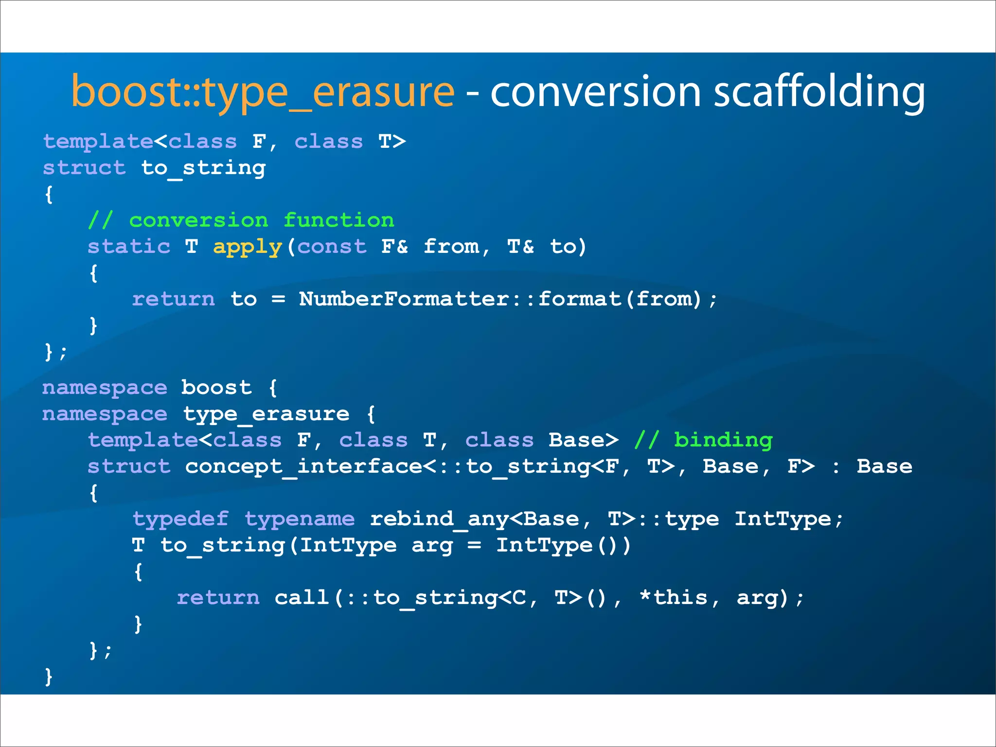 boost::type_erasure - conversion scaffolding
template<class F, class T>
struct to_string
{
// conversion function
static T apply(const F& from, T& to)
{
return to = NumberFormatter::format(from);
}
};
namespace boost {
namespace type_erasure {
template<class F, class T, class Base> // binding
struct concept_interface<::to_string<F, T>, Base, F> : Base
{
typedef typename rebind_any<Base, T>::type IntType;
T to_string(IntType arg = IntType())
{
return call(::to_string<C, T>(), *this, arg);
}
};
}
 