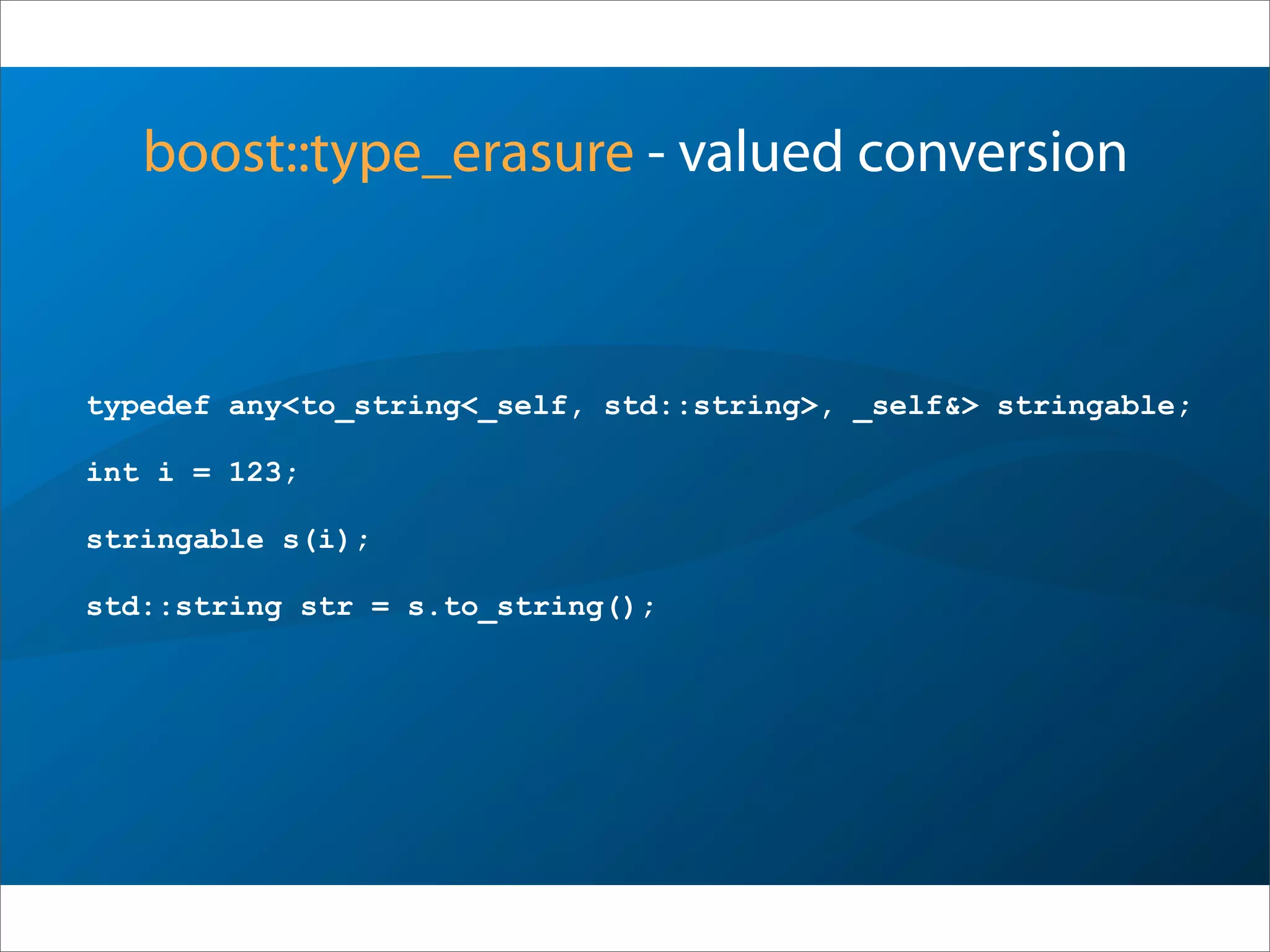 boost::type_erasure - valued conversion
typedef any<to_string<_self, std::string>, _self&> stringable;
int i = 123;
stringable s(i);
std::string str = s.to_string();
 