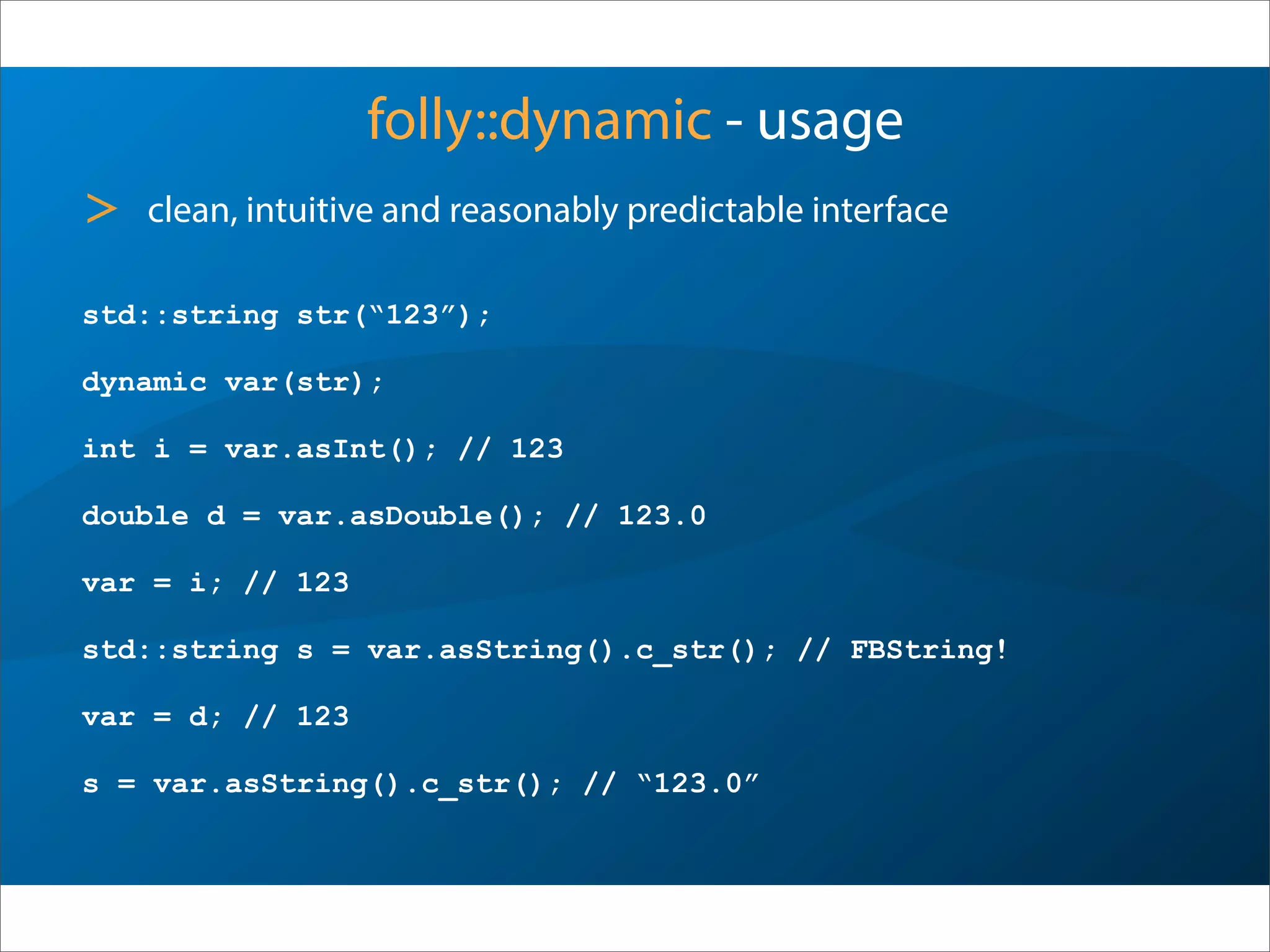 folly::dynamic - usage
std::string str(“123”);
dynamic var(str);
int i = var.asInt(); // 123
double d = var.asDouble(); // 123.0
var = i; // 123
std::string s = var.asString().c_str(); // FBString!
var = d; // 123
s = var.asString().c_str(); // “123.0”
> clean, intuitive and reasonably predictable interface
 