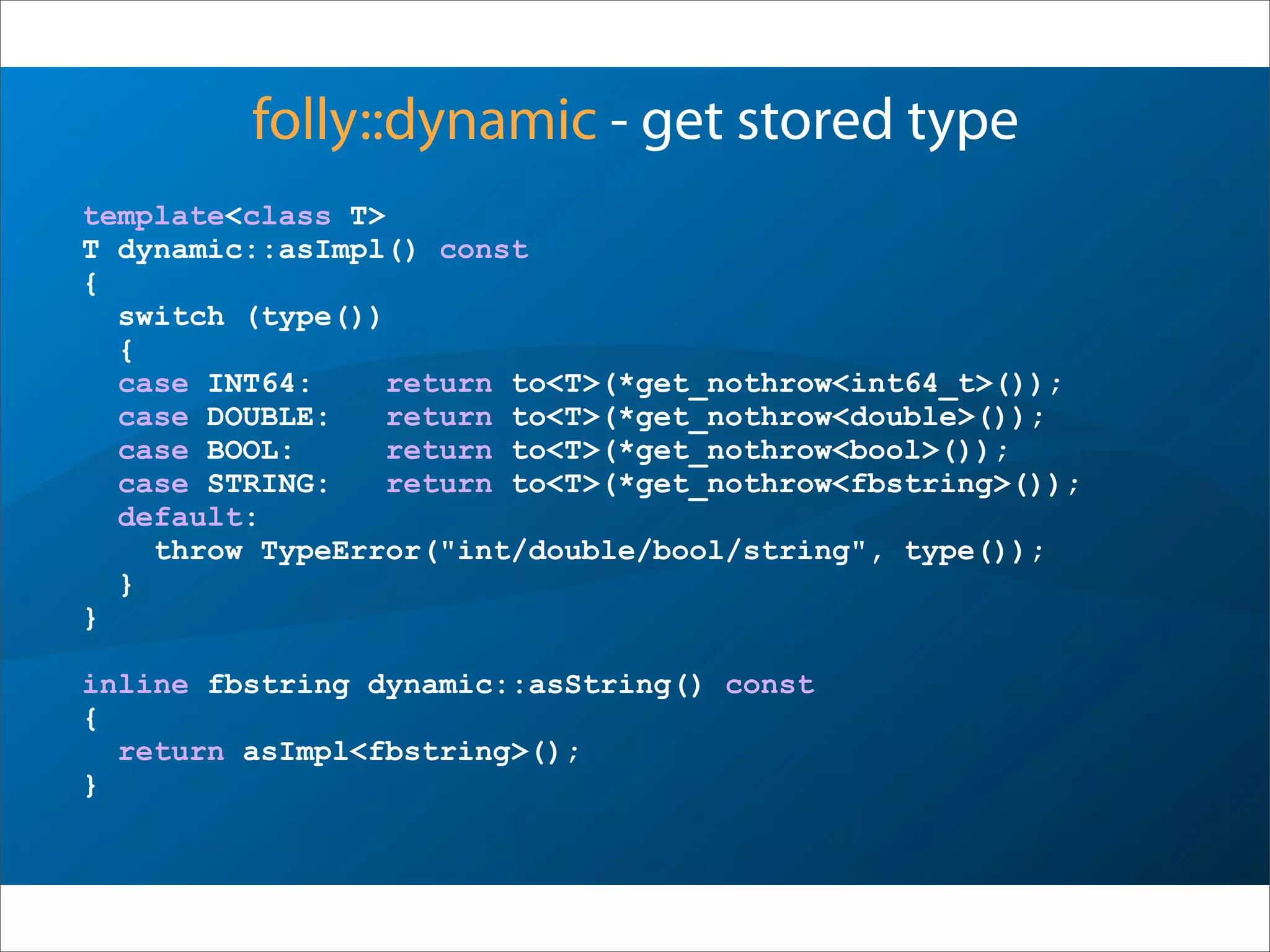 folly::dynamic - get stored type
template<class T>
T dynamic::asImpl() const
{
switch (type())
{
case INT64: return to<T>(*get_nothrow<int64_t>());
case DOUBLE: return to<T>(*get_nothrow<double>());
case BOOL: return to<T>(*get_nothrow<bool>());
case STRING: return to<T>(*get_nothrow<fbstring>());
default:
throw TypeError("int/double/bool/string", type());
}
}
inline fbstring dynamic::asString() const
{
return asImpl<fbstring>();
}
 